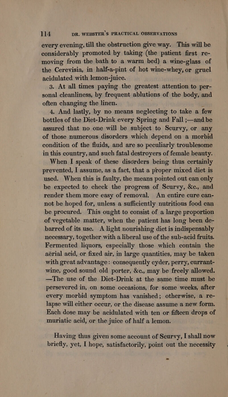 every evening, till the obstruction give way. This will be considerably promoted by taking (the patient first re- moving from the bath to a warm bed) a wine-glass of the Cerevisia, in half-a-pint of hot wine-whey, or gruel acidulated with lemon-juice. 3. At all times paying the greatest attention to per- sonal cleanliness, by frequent ablutions of the body, and often changing the linen. ) ‘ 4. And lastly, by no means neglecting to take a few bottles of the Diet-Drink every Spring and Fall ;—and be assured that no one will be subject to Scurvy, or any of those numerous disorders which depend on a morbid condition of the fluids, and are so peculiarly troublesome in this country, and such fatal destroyers of female beauty. When I speak of these disorders being thus certainly prevented, I assume, as a fact, that a proper mixed diet is used. When this is faulty, the means pointed out can only be expected to check the progress of Scurvy, &amp;c., and render them more easy of removal. An entire cure can- not be hoped for, unless a sufficiently nutritious food can be procured. This ought to consist of a large proportion of vegetable matter, when the patient has long been de- barred of its use. A light nourishing diet is indispensably necessary, together with a liberal use of the sub-acid fruits. Fermented liquors, especially those which contain the aérial acid, or fixed air, in large quantities, may be taken © with great advantage: consequently cyder, perry, currant- wine, good sound old porter, &amp;c., may be freely allowed. —The use of the Diet-Drink at the same time must be persevered in, on some occasions, for some weeks, after every morbid symptom has vanished; otherwise, a re- lapse will either occur, or the disease assume a new form. Each dose may be acidulated with ten or fifteen drops of muriatic acid, or the juice of half a lemon. Having thus given some account of Scurvy, I shall now briefly, yet, I hope, satisfactorily, point out the necessity ”
