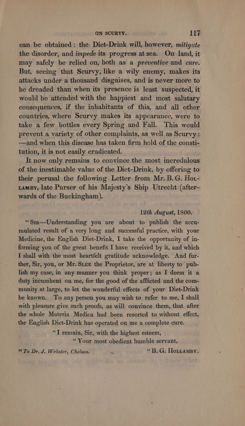 can be obtained: the Diet-Drink will, however, mitigate the disorder, and impede its progress at sea. On land, it may safely be relied on, both as a preventive and cure. But, seeing that Scurvy, like a wily enemy, makes its attacks under a thousand disguises, and is never more to be dreaded than when its presence is least suspected, it would be attended with the happiest and most salutary consequences, if the inhabitants of this, and all other countries, where Scurvy makes its appearance, were to take a few bottles every Spring and Fall. This would prevent a variety of other complaints, as well as Scurvy: —and when this disease has taken firm hold of the consti- tution, it is not easily eradicated. It now only remains to convince the most incredulous of the inestimable value of the Diet-Drink, by offering to their perusal the following Letter from Mr. B.G. Hor- LaMBy, late Purser of his Majesty’s Ship Utrecht (after- wards of the Buckingham). 12th August, 1800. **Sir—Understanding you are about to publish the accu- mulated result of a very long and successful practice, with your Medicine, the English Diet-Drink, I take the opportunity of in- forming you of the great benefit I have received by it, and which I shall with the most heartfelt gratitude acknowledge. And fur- ther, Sir, you, or Mr. SLEE the Proprietor, are at liberty to pub- lish my case, in any manner you think proper; as I deem it a duty incumbent on me, for the good of the afflicted and the com- munity at large, to let the wonderful effects of your Diet-Drink be known. ‘To any person you may wish to refer to me, I shall with pleasure give such proofs, as will convince them, that, after the whole Materia Medica had been resorted to without effect, the English Diet-Drink has operated on me a complete cure. “T remain, Sir, with the highest esteem, “ Your most obedient humble servant, To Dr. J. Webster, Chelsea. . “ B. G. Hotuamsy.