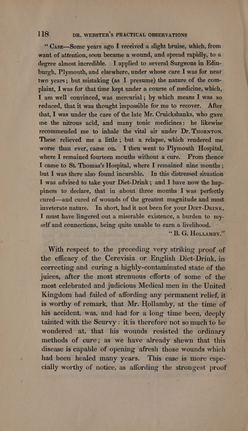 “‘Case—Some years ago I received a slight bruise, which, from want of attention, soon became a wound, and spread rapidly, to a degree almost incredible. I applied to several Surgeons in Edin- burgh, Plymouth, and elsewhere, under whose care I was for near two years; but mistaking (as I presume) the nature of the com- plaint, I was for that time kept under a course of medicine, which, I am well convinced, was mercurial; by which means I was so reduced, that it was thought impossible for me to recover. After that, I was under the care of the late Mr. Cruickshanks, who gave me the nitrous acid, and many tonic medicines: he likewise recommended me to inhale the vital air under Dr. THornton. These relieved me a little; but a relapse, which rendered me worse than ever, came on. I then went to Plymouth Hospital, where I remained fourteen months without a cure. From thence I came to St. Thomas’s Hospital, where I remained nine months ; but I was there also found incurable. In this distressed situation I was advised to take your Diet-Drink; and I have now the hap- piness to declare, that in about three months I was perfectly cured—and cured of wounds of the greatest magnitude and most inveterate nature. In short, had it not been for your Diet-Drinx, I must have lingered out a miserable existence, a burden to my- self and connections, being quite unable to earn a livelihood. “ B. G. Hotnamsy.” With respect to the preceding very striking proof of the efficacy of the Cerevisia or English Diet-Drink, in correcting and curing a highly-contaminated state of the juices, after the most strenuous efforts of some of the most celebrated and judicious Medical men in the United - Kingdom had failed of affording any permanent relief, it is worthy of remark, that Mr. Hollamby, at the time of his accident, was, and had for a long time been, deeply tainted with the Scurvy : it.is therefore not so much to be wondered at, that his wounds resisted the ordinary methods of cure; as we have already shewn that this disease is capable of opening afresh those wounds which had been healed many years. This case is more espe- cially worthy of notice, as affording the strongest proof
