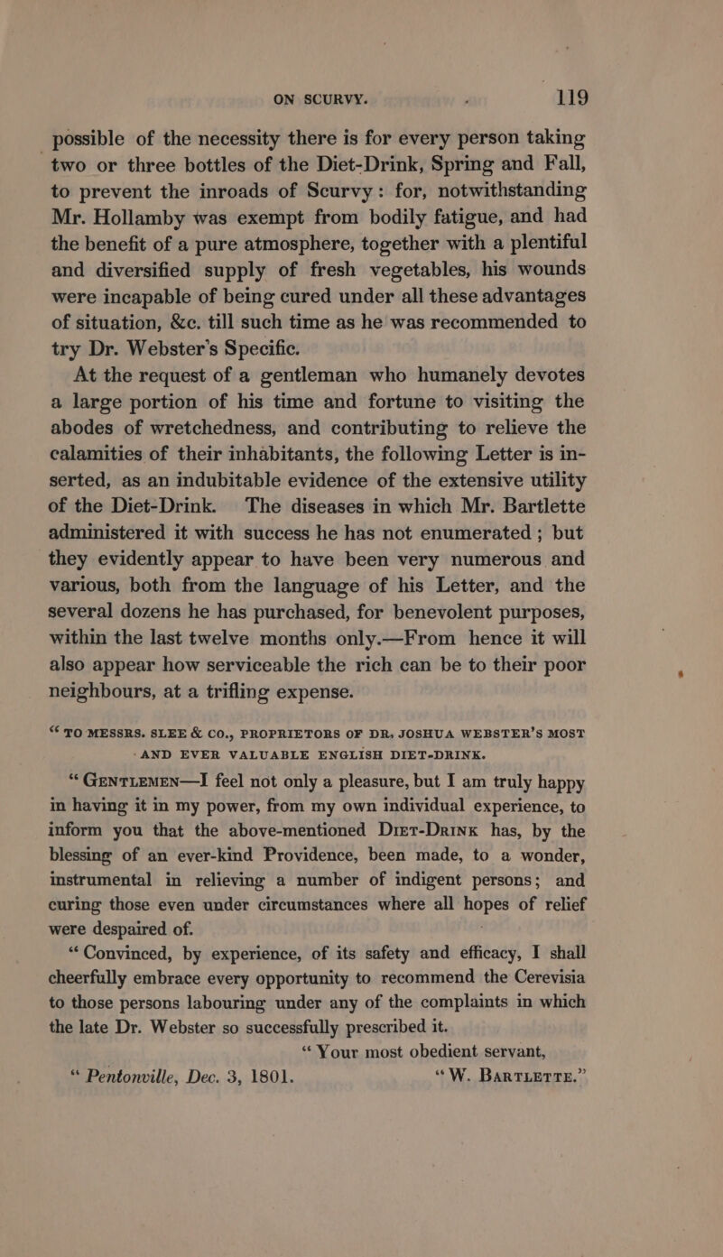 possible of the necessity there is for every person taking two or three bottles of the Diet-Drink, Spring and Fall, to prevent the inroads of Scurvy: for, notwithstanding Mr. Hollamby was exempt from bodily fatigue, and had the benefit of a pure atmosphere, together with a plentiful and diversified supply of fresh vegetables, his wounds were incapable of being cured under all these advantages of situation, &amp;c. till such time as he was recommended to try Dr. Webster's Specific. At the request of a gentleman who humanely devotes a large portion of his time and fortune to visiting the abodes of wretchedness, and contributing to relieve the calamities of their inhabitants, the following Letter is in- serted, as an indubitable evidence of the extensive utility of the Diet-Drink. The diseases in which Mr. Bartlette administered it with success he has not enumerated ; but they evidently appear to have been very numerous and various, both from the language of his Letter, and the several dozens he has purchased, for benevolent purposes, within the last twelve months only.—From hence it will also appear how serviceable the rich can be to their poor neighbours, at a trifling expense. “ TO MESSRS. SLEE &amp; CO., PROPRIETORS OF DR. JOSHUA WEBSTER’S MOST -AND EVER VALUABLE ENGLISH DIET-DRINK. “‘GeNTLEMEN—I feel not only a pleasure, but I am truly happy in having it in my power, from my own individual experience, to inform you that the above-mentioned Dret-Drinx has, by the blessing of an ever-kind Providence, been made, to a wonder, instrumental in relieving a number of indigent persons; and curing those even under circumstances where all elite of relief were despaired of. ‘Convinced, by experience, of its safety and efficacy, I shall cheerfully embrace every opportunity to recommend the Cerevisia to those persons labouring under any of the complaints in which the late Dr. Webster so successfully prescribed it. “Your most obedient servant, “ Pentonville, Dec. 3, 1801. ‘“W. BaRTLETTE.”