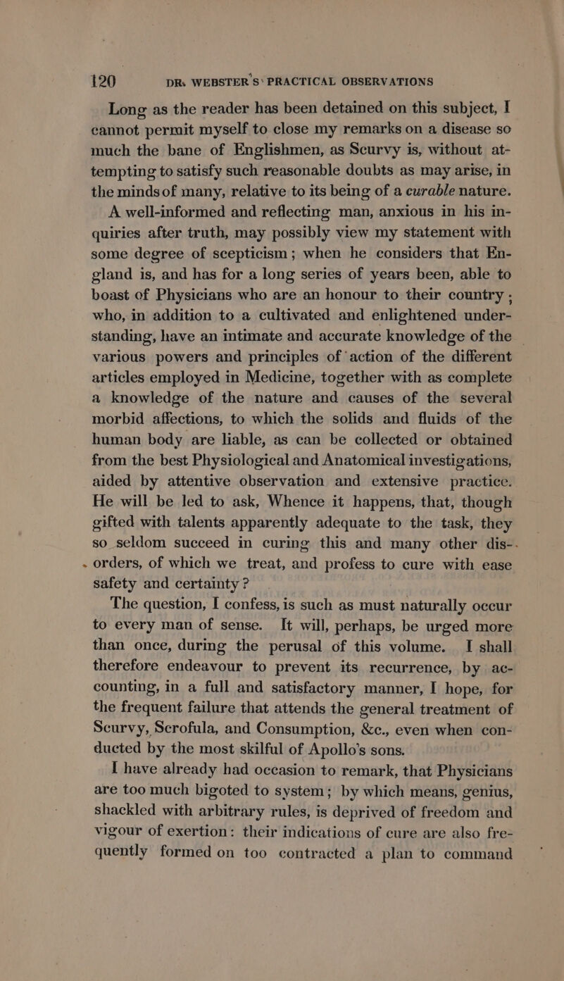 4 Long as the reader has been detained on this subject, I cannot permit myself to close my remarks on a disease so much the bane of Englishmen, as Scurvy is, without at- tempting to satisfy such reasonable doubts as may arise, in the mindsof many, relative to its being of a curable nature. A well-informed and reflecting man, anxious in his in- quiries after truth, may possibly view my statement with some degree of scepticism; when he considers that En- gland is, and has for a long series of years been, able to boast of Physicians who are an honour to their country , who, in addition to a cultivated and enlightened under- standing, have an intimate and accurate knowledge of the _ various powers and principles of action of the different articles employed in Medicine, together with as complete a knowledge of the nature and causes of the several morbid affections, to which the solids and fluids of the human body are liable, as can be collected or obtained from the best Physiological and Anatomical investigations, aided by attentive observation and extensive practice. He will be led to ask, Whence it happens, that, though gifted with talents apparently adequate to the task, they so seldom succeed in curing this and many other dis-. orders, of which we treat, and profess to cure with ease safety and certainty ? The question, I confess, is such as must naturally occur to every man of sense. It will, perhaps, be urged more than once, during the perusal of this volume. I shall therefore endeavour to prevent its recurrence, by ac- counting, in a full and satisfactory manner, I hope, for the frequent failure that attends the general treatment of Scurvy, Scrofula, and Consumption, &amp;c., even when con- ducted by the most skilful of Apollo’s sons. I have already had occasion to remark, that Physicians are too much bigoted to system; by which means, genius, shackled with arbitrary rules, is deprived of freedom and vigour of exertion: their indications of cure are also fre- quently formed on too contracted a plan to command