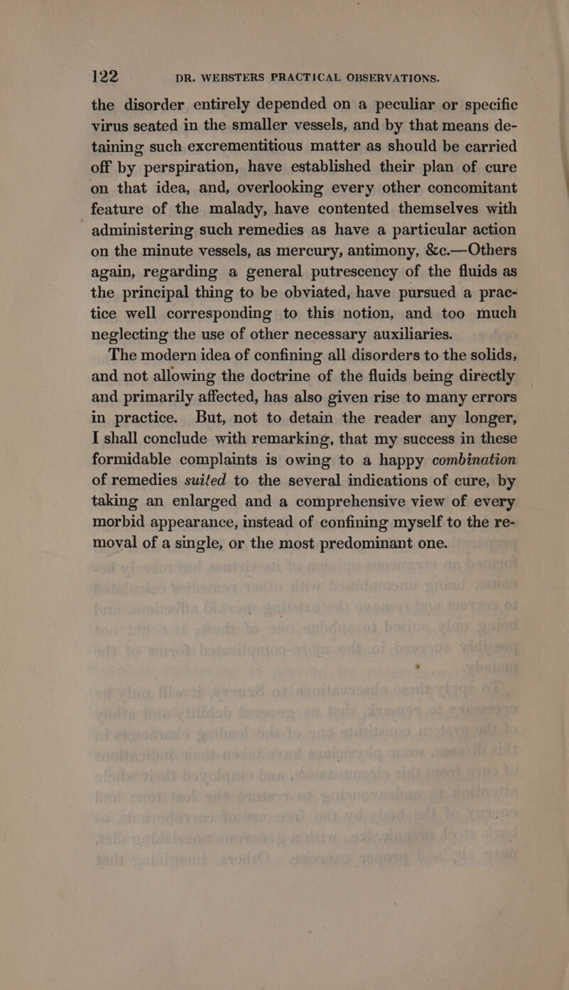 the disorder entirely depended on a peculiar or specific virus seated in the smaller vessels, and by that means de- taining such excrementitious matter as should be carried off by perspiration, have established their plan of cure on that idea, and, overlooking every other concomitant feature of the malady, have contented themselves with administering such remedies as have a particular action on the minute vessels, as mercury, antimony, &amp;c.—Others again, regarding a general putrescency of the fluids as the principal thing to be obviated, have pursued a prac- tice well corresponding to this notion, and too much neglecting the use of other necessary auxiliaries. The modern idea of confining all disorders to the solids, and not allowing the doctrine of the fluids being directly and primarily affected, has also given rise to many errors in practice. But, not to detain the reader any longer, I shall conclude with remarking, that my success in these formidable complaints is owing to a happy combination of remedies suifed to the several indications of cure, by taking an enlarged and a comprehensive view of every morbid appearance, instead of confining myself to the re- moval of a single, or the most predominant one.