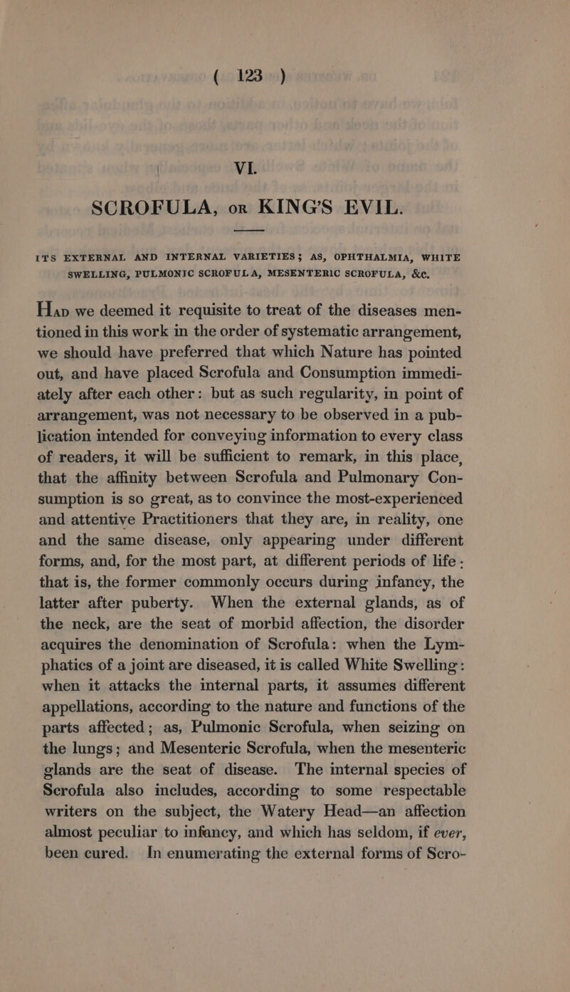 ) VL. SCROFULA, or KING'S EVIL. __ ITS EXTERNAL AND INTERNAL VARIETIES$ AS, OPHTHALMIA, WHITE SWELLING, PULMONIC SCROFULA, MESENTERIC SCROFULA, &amp;c. Hap we deemed it requisite to treat of the diseases men- tioned in this work in the order of systematic arrangement, we should have preferred that which Nature has pointed out, and have placed Scrofula and Consumption immedi- ately after each other: but as such regularity, in point of arrangement, was not necessary to be observed in a pub- lication intended for conveying information to every class of readers, it will be sufficient to remark, in this place, that the affinity between Scrofula and Pulmonary Con- sumption is so great, as to convince the most-experienced and attentive Practitioners that they are, in reality, one and the same disease, only appearing under different forms, and, for the most part, at different periods of life - that is, the former commonly occurs during infancy, the latter after puberty. When the external glands, as of the neck, are the seat of morbid affection, the disorder acquires the denomination of Scrofula: when the Lym- phatics of a joint are diseased, it is called White Swelling: when it attacks the internal parts, it assumes different appellations, according to the nature and functions of the parts affected; as, Pulmonic Scrofula, when seizing on the lungs; and Mesenteric Scrofula, when the mesenteric glands are the seat of disease. ‘The internal species of Scrofula also includes, according to some respectable writers on the subject, the Watery Head—an affection almost peculiar to infancy, and which has seldom, if ever, been cured. In enumerating the external forms of Scro-
