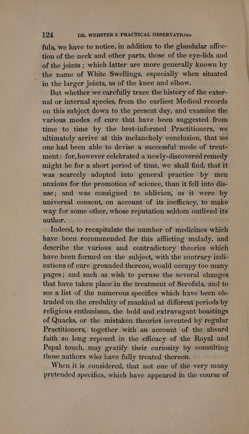 fula, we have to notice, in addition to the glandular affec- tion of the neck and other parts, those of the eye-lids and of the joints ; which latter are more generally known by the name of White Swellings, especially when situated in the larger joints, as of the knee and elbow. But whether we carefully trace the history of the exter- nal or internal species, from the earliest Medical records on this subject down to the present day, and examine the various modes of cure that have been suggested from time to time by the best-informed Practitioners, we ultimately arrive at this melancholy conclusion, that no one had been able to devise a successful mode of treat- ment: for, however celebrated a newly-discovered remedy might be for a short period of time, we shall find, that it was scarcely adopted into general practice by men anxious for the promotion of science, than it fell into dis- use; and was consigned to oblivion, as it were by universal consent, on account of its inefficacy, to make way for some other, whose reputation seldom outlived its author. Indeed, to recapitulate the number of medicines which have been recommended for this afflicting malady, and describe the various and contradictory theories which have been formed on the subject, with the contrary indi- cations of cure grounded thereon, would occupy too many pages; and such as wish to peruse the several changes that have taken place in the treatment of Scrofula, and to see a list of the numerous specifics which have been ob- truded on the credulity of mankind at different periods by religious enthusiasm, the bold and extravagant boastings of Quacks, or the mistaken theories invented by regular Practitioners, together with an account of the absurd faith so long reposed in the efficacy of the Royal and Papal touch, may gratify their curiosity by consulting those authors who have fully treated thereon. When it is considered, that not one of the very many pretended specifics, which have appeared in the course of