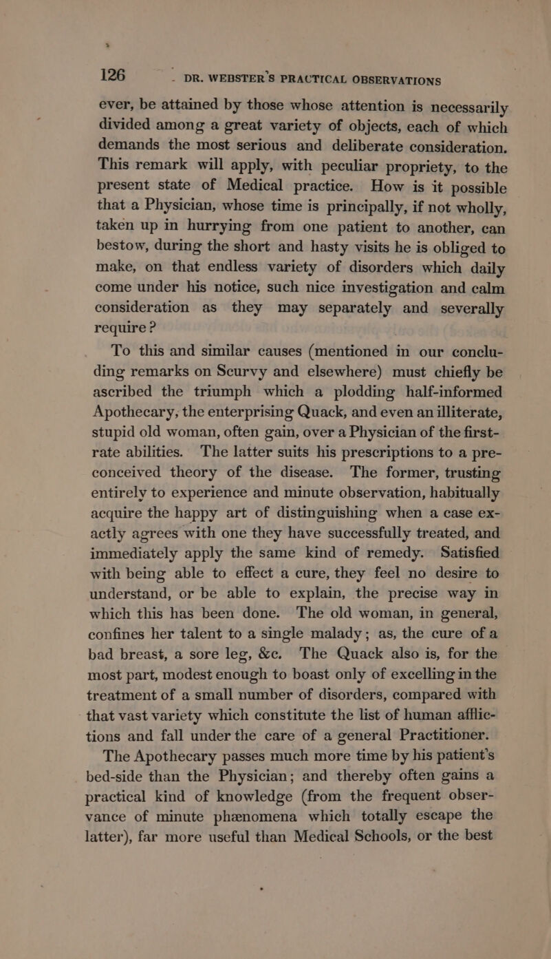 > 126 - DR. WEBSTER'S PRACTICAL OBSERVATIONS ever, be attained by those whose attention is necessarily divided among a great variety of objects, each of which demands the most serious and deliberate consideration. This remark will apply, with peculiar propriety, to the present state of Medical practice. How is it possible that a Physician, whose time is principally, if not wholly, taken up in hurrying from one patient to another, can bestow, during the short and hasty visits he is obliged to make, on that endless variety of disorders which daily come under his notice, such nice investigation and calm consideration as they may separately and severally require ? To this and similar causes (mentioned in our conclu- ding remarks on Scurvy and elsewhere) must chiefly be ascribed the triumph which a plodding half-informed Apothecary, the enterprising Quack, and even an illiterate, stupid old woman, often gain, over a Physician of the first- rate abilities. The latter suits his prescriptions to a pre- conceived theory of the disease. The former, trusting entirely to experience and minute observation, habitually acquire the happy art of distinguishing when a case ex- actly agrees with one they have successfully treated, and immediately apply the same kind of remedy. Satisfied with being able to effect a cure, they feel no desire to understand, or be able to explain, the precise way in which this has been done. The old woman, in general, confines her talent to a single malady; as, the cure ofa bad breast, a sore leg, &amp;c. The Quack also is, for the most part, modest enough to boast only of excelling in the treatment of a small number of disorders, compared with that vast variety which constitute the list of human afflic- tions and fall under the care of a general Practitioner. The Apothecary passes much more time by his patient's bed-side than the Physician; and thereby often gains a practical kind of knowledge (from the frequent obser- vance of minute phenomena which totally escape the latter), far more useful than Medical Schools, or the best