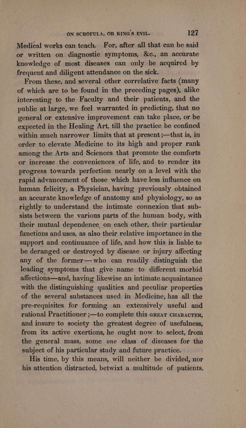 Medical works can teach. For, after all that can be said or written on diagnostic symptoms, &amp;c., an accurate knowledge of most diseases can only be acquired by frequent and diligent attendance on the sick. From these, and several other correlative facts (many of which are to be found in the preceding pages), alike interesting to the Faculty and their patients, and the public at large, we feel warranted in predicting, that no general or extensive improvement can take place, or be expected in the Healing Art, till the practice be confined within much narrower limits that at present ;—that is, in order to elevate Medicine to its high and proper rank among the Arts and Sciences that promote the comforts or increase the conveniences of life, and to render its progress towards perfection nearly on a level with the rapid advancement of those which have less influence on human felicity, a Physician, having previously obtained an accurate knowledge of anatomy and physiology, so as rightly to understand the intimate connexion that sub- sists between the various parts of the human body, with their mutual dependence, on each other, their particular functions and uses, as also their relative importance in the support and continuance of life, and how this is liable to be deranged or destroyed by disease or injury affecting any of the former—who can readily distinguish the leading symptoms that give name to different morbid affections—and, having likewise an intimate acquaintance with the distinguishing qualities and peculiar properties of the several substances used in Medicine, has all the pre-requisites for forming an extensively useful and rational Practitioner ;—to complete this GREAT CHARACTER, and insure to society the greatest degree of usefulness, from its active exertions, he ought now to select, from the general mass, some one class of diseases for the subject of his particular study and future practice. His time, by this means, will neither be divided, nor his attention distracted, betwixt a multitude of patients,