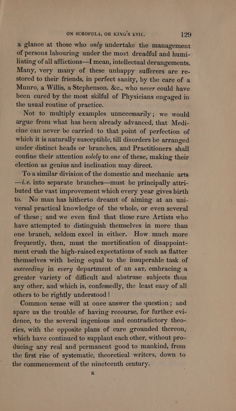 a glance at those who only undertake the management _ of persons labouring under the most dreadful and humi- liating of all afflictions—I mean, intellectual derangements. Many, very many of these unhappy sufferers are re- stored to their friends, in perfect sanity, by the care of a Munro, a Willis, a Stephenson. &amp;c., who never could have been cured by the most skilful of Physicians engaged in the usual routine of practice. Not to multiply examples unnecessarily; we would argue from what has been already advanced, that Medi- cine can never be carried to that point of perfection of which it is naturally susceptible, till disorders be arranged under distinct heads or branches, and Practitioners shall confine their attention solely to one of these, making their election as genius and inclination may direct. To a similar division of the domestic and mechanic arts —i.e. into separate branches—must be principally attri- buted the vast improvement which every year gives birth to. No man has hitherto dreamt of aiming at an uni- versal practical knowledge of the whole, or even several of these; and we even find that those rare Artists who have attempted to distinguish themselves in more than one branch, seldom excel in either. How much more frequently, then, must the mortification of disappoint- ment crush the high-raised expectations of such as flatter themselves with being equal to the insuperable task of succeeding in every department of an art, embracing a greater variety of difficult and abstruse subjects than any other, and which is, confessedly, the least easy of all others to be rightly understood ! Common sense will at once answer the question; and spare us the trouble of having recourse, for further evi- dence, to the several ingenious and contradictory theo- ries, with the opposite plans of cure grounded thereon, which have continued to supplant each other, without pro- ducing any real and permanent good to mankind, from the first rise of systematic, theoretical writers, down to the commencement of the nineteenth century. K