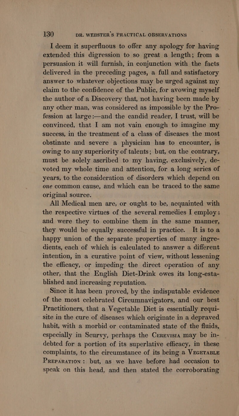 I deem it superfluous to offer any apology for having extended this digression to so great a length; from a persuasion it will furnish, in conjunction with the facts delivered in the preceding pages, a full and satisfactory answer to whatever objections may be urged against my claim to the confidence of the Public, for avowmg myself the author of a Discovery that, not having been made by any other man, was considered as impossible by the Pro- fession at large:—and the candid reader, | trust, will be convinced, that 1 am not vain enough to imagine my success, in the treatment of a class of diseases the most obstinate and severe a physician has to encounter, is owing to any superiority of talents; but, on the contrary, must be solely ascribed to my having, exclusively, de- voted my whole time and attention, for a long series of years, to the consideration of disorders which depend on one common cause, and which can be traced to the same original source. All Medical men are, or ought to be, acquainted with the respective virtues of the several remedies I employ: and were they to combine them in the same manner, they would be equally successful in practice. It is to a happy union of the separate properties of many ingre- dients, each of which is calculated to answer a different intention, in a curative point of view, without lessening the efficacy, or impeding the direct operation of any other, that the English Diet-Drink owes its long-esta- blished and increasing reputation. Since it has been proved, by the indisputable evidence of the most celebrated Circumnavigators, and our best Practitioners, that a Vegetable Diet is essentially requi- site in the cure of diseases which originate in a depraved habit, with a morbid or contaminated state of the fluids, especially in Scurvy, perhaps the Crrrvista may be in- debted for a portion of its superlative efficacy, in these complaints, to the circumstance of its being a VEGETABLE PREPARATION: but, as we have before had occasion to speak on this head, and then stated the corroborating