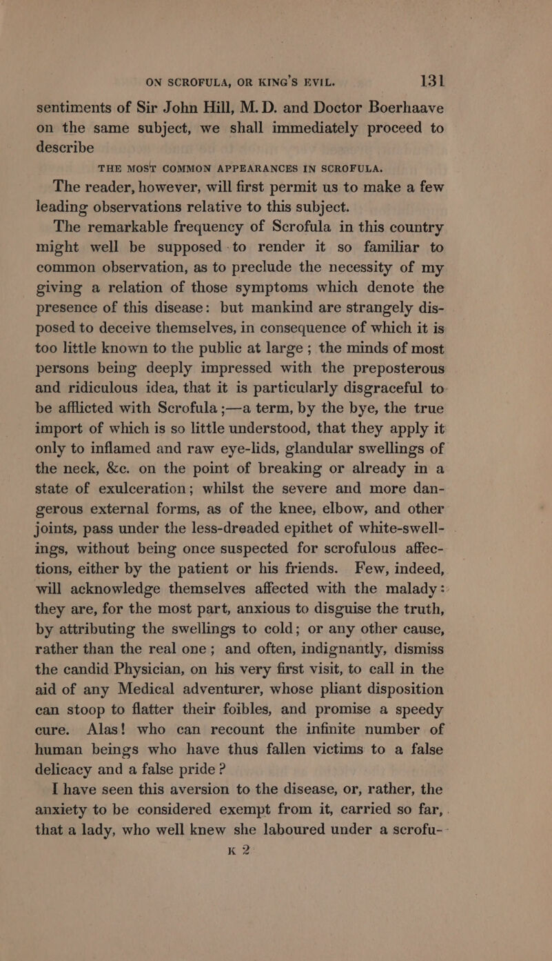sentiments of Sir John Hill, M. D. and Doctor Boerhaave on the same subject, we shall immediately proceed to describe THE MOST COMMON APPEARANCES IN SCROFULA. The reader, however, will first permit us to make a few leading observations relative to this subject. The remarkable frequency of Scrofula in this country might well be supposed-to render it so familiar to common observation, as to preclude the necessity of my giving a relation of those symptoms which denote the presence of this disease: but mankind are strangely dis- posed to deceive themselves, in consequence of which it is too little known to the public at large ; the minds of most persons being deeply impressed with the preposterous and ridiculous idea, that it is particularly disgraceful to be afflicted with Scrofula ;—a term, by the bye, the true import of which is so little understood, that they apply it only to inflamed and raw eye-lids, glandular swellings of the neck, &c. on the point of breaking or already in a state of exulceration; whilst the severe and more dan- gerous external forms, as of the knee, elbow, and other joints, pass under the less-dreaded epithet of white-swell- . ings, without being once suspected for scrofulous affec- tions, either by the patient or his friends. Few, indeed, will acknowledge themselves affected with the malady: they are, for the most part, anxious to disguise the truth, by attributing the swellings to cold; or any other cause, rather than the real one; and often, indignantly, dismiss the candid Physician, on his very first visit, to call in the aid of any Medical adventurer, whose pliant disposition can stoop to flatter their foibles, and promise a speedy cure. Alas! who can recount the infinite number of human beings who have thus fallen victims to a false delicacy and a false pride ? I have seen this aversion to the disease, or, rather, the anxiety to be considered exempt from it, carried so far, | that a lady, who well knew she laboured under a scrofu-- K 2: