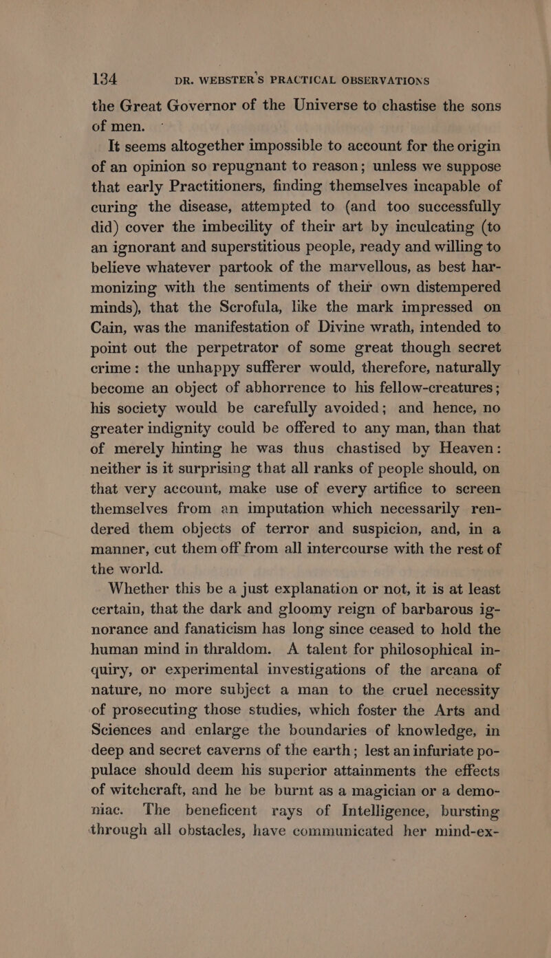 the Great Governor of the Universe to chastise the sons of men. It seems altogether impossible to account for the origin of an opinion so repugnant to reason; unless we suppose that early Practitioners, finding themselves incapable of curing the disease, attempted to (and too successfully did) cover the imbecility of their art by mculcating (to an ignorant and superstitious people, ready and willing to believe whatever partook of the marvellous, as best har- monizing with the sentiments of their own distempered minds), that the Scrofula, like the mark impressed on Cain, was the manifestation of Divine wrath, intended to point out the perpetrator of some great though secret crime: the unhappy sufferer would, therefore, naturally become an object of abhorrence to his fellow-creatures ; his society would be carefully avoided; and hence, no greater indignity could be offered to any man, than that of merely hinting he was thus chastised by Heaven: neither is it surprising that all ranks of people should, on that very account, make use of every artifice to screen themselves from an imputation which necessarily ren- dered them objects of terror and suspicion, and, in a manner, cut them off from all intercourse with the rest of the world. Whether this be a just explanation or not, it is at least certain, that the dark and gloomy reign of barbarous ig- norance and fanaticism has long since ceased to hold the human mind in thraldom. A talent for philosophical in- quiry, or experimental investigations of the arcana of nature, no more subject a man to the cruel necessity of prosecuting those studies, which foster the Arts and Sciences and enlarge the boundaries of knowledge, in deep and secret caverns of the earth; lest an infuriate po- pulace should deem his superior attainments the effects of witchcraft, and he be burnt as a magician or a demo- niac. The beneficent rays of Intelligence, bursting through all obstacles, have communicated her mind-ex-