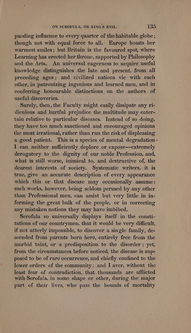 panding influence to every quarter of the habitable globe ; though not with equal force to all. Europe boasts her warmest smiles; but Britain is the favoured spot, where Learning has erected her throne, supported by Philosophy and the Arts. An universal eagerness to acquire useful knowledge distinguishes the late and present, from all preceding ages; and civilized nations vie with each other, in patronizing ingenious and learned men, and in conferring honourable distinctions on the authors of useful discoveries. Surely, then, the Faculty might easily dissipate any ri- diculous and hurtful prejudice the multitude may enter- tain relative to particular diseases. Instead of so doing, they have too much sanctioned and encouraged opinions the most irrational, rather than run the risk of displeasing a good patient. This is a species of mental degradation - I can neither sufficiently deplore or expose—extremely derogatory to the dignity of our noble Profession, and, what is still worse, inimical to, and destructive of, the dearest interests of society. Systematic writers, it is true, give an accurate description of every appearance which this or that disease may occasionally assume: such works, however, being seldom perused by any other than Professional men, can assist but very little im in- forming the great bulk of the people, or in correcting any mistaken notions they may have imbibed. Scrofula so universally displays itself in the consti- tutions of our countrymen, that it would be very difficult, if not utterly impossible, to discover a single family, de- scended from parents born here, entirely free from the morbid taint, or a predisposition to the disorder ; yet, from the circumstances before noticed, the disease is sup- posed to be of rare occurrence, and chiefly confined to the lower orders of the community: and I aver, without the least fear of contradiction, that thousands are afflicted with Scrofula, in some shape or other, during the major part of their lives, who pass the bounds of mortality
