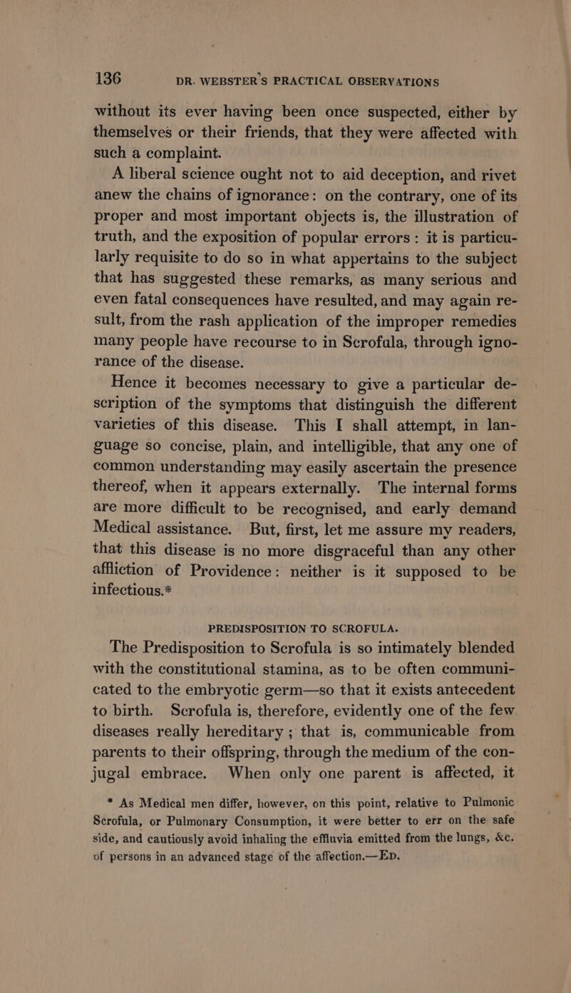 without its ever having been once suspected, either by themselves or their friends, that they were affected with such a complaint. A liberal science ought not to aid deception, and rivet anew the chains of ignorance: on the contrary, one of its proper and most important objects is, the illustration of truth, and the exposition of popular errors : it is particu- larly requisite to do so in what appertains to the subject that has suggested these remarks, as many serious and even fatal consequences have resulted, and may again re- sult, from the rash application of the improper remedies many people have recourse to in Scrofala, through igno- rance of the disease. Hence it becomes necessary to give a particular de- scription of the symptoms that distinguish the different varieties of this disease. This I shall attempt, in lan- guage so concise, plain, and intelligible, that any one of common understanding may easily ascertain the presence thereof, when it appears externally. The internal forms are more difficult to be recognised, and early demand Medical assistance. But, first, let me assure my readers, that this disease is no more disgraceful than any other affliction of Providence: neither is it supposed to be infectious.* PREDISPOSITION TO SCROFULA. The Predisposition to Scrofula is so intimately blended with the constitutional stamina, as to be often communi- cated to the embryotic germ—so that it exists antecedent to birth. Scrofula is, therefore, evidently one of the few diseases really hereditary ; that is, communicable from parents to their offspring, through the medium of the con- jugal embrace. When only one parent is affected, it * As Medical men differ, however, on this point, relative to Pulmonic Scrofula, or Pulmonary Consumption, it were better to err on the safe side, and cautiously avoid inhaling the effluvia emitted from the lungs, &c. of persons in an advanced stage of the affection.— En,