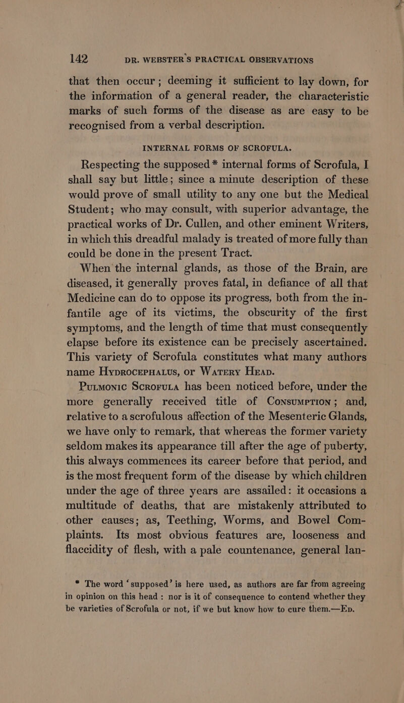 that then occur; deeming it sufficient to lay down, for the information of a general reader, the characteristic marks of such forms of the disease as are easy to be recognised from a verbal description. INTERNAL FORMS OF SCROFULA. Respecting the supposed * internal forms of Scrofula, I shall say but little; since a minute description of these would prove of small utility to any one but the Medical Student; who may consult, with superior advantage, the practical works of Dr. Cullen, and other eminent Writers, in which this dreadful malady is treated of more fully than could be done in the present Tract. When the internal glands, as those of the Brain, are diseased, it generally proves fatal, in defiance of all that Medicine can do to oppose its progress, both from the in- fantile age of its victims, the obscurity of the first symptoms, and the length of time that must consequently elapse before its existence can be precisely ascertained. This variety of Scrofula constitutes what many authors name HyprocepHatus, or Watery Heap. Putmonic Scroruta has been noticed before, under the more generally received title of Consumrrion; and, relative to ascrofulous affection of the Mesenteric Glands, we have only to remark, that whereas the former variety seldom makes its appearance till after the age of puberty, this always commences its career before that period, and is the most frequent form of the disease by which children under the age of three years are assailed: it occasions a multitude of deaths, that are mistakenly attributed to other causes; as, Teething, Worms, and Bowel Com- plaints. Its most obvious features are, looseness and flaccidity of flesh, with a pale countenance, general lan- “ The word ‘supposed’ is here used, as authors are far from agreeing in opinion on this head : nor is it of consequence to contend whether they be varieties of Scrofula or not, if we but know how to cure them.—Ep.