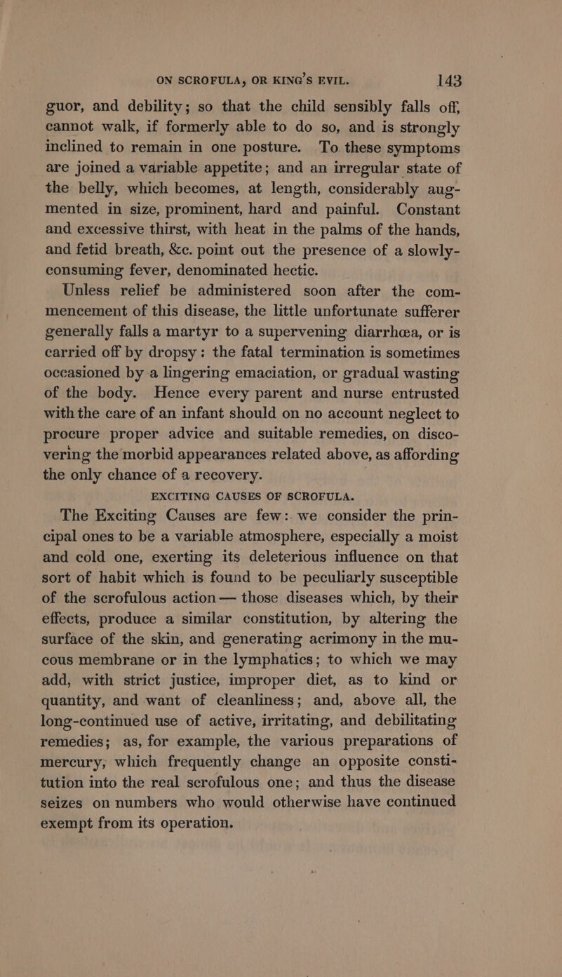 guor, and debility; so that the child sensibly falls off, cannot walk, if formerly able to do so, and is strongly inclined to remain in one posture. To these symptoms are joined a variable appetite; and an irregular state of the belly, which becomes, at length, considerably aug- mented in size, prominent, hard and painful. Constant and excessive thirst, with heat in the palms of the hands, and fetid breath, &amp;c. pomt out the presence of a slowly- consuming fever, denominated hectic. Unless relief be administered soon after the com- mencement of this disease, the little unfortunate sufferer generally falls a martyr to a supervening diarrhea, or is carried off by dropsy: the fatal termination is sometimes occasioned by a lingering emaciation, or gradual wasting of the body. Hence every parent and nurse entrusted with the care of an infant should on no account neglect to procure proper advice and suitable remedies, on disco- vering the morbid appearances related above, as affording the only chance of a recovery. EXCITING CAUSES OF SCROFULA. The Exciting Causes are few:. we consider the prin- cipal ones to be a variable atmosphere, especially a moist and cold one, exerting its deleterious influence on that sort of habit which is found to be peculiarly susceptible of the scrofulous action — those diseases which, by their effects, produce a similar constitution, by altering the surface of the skin, and generating acrimony in the mu- cous membrane or in the lymphatics; to which we may add, with strict justice, improper diet, as to kind or quantity, and want of cleanliness; and, above all, the long-continued use of active, irritating, and debilitating remedies; as, for example, the various preparations of mercury, which frequently change an opposite consti- tution into the real scrofulous one; and thus the disease seizes on numbers who would otherwise have continued exempt from its operation.