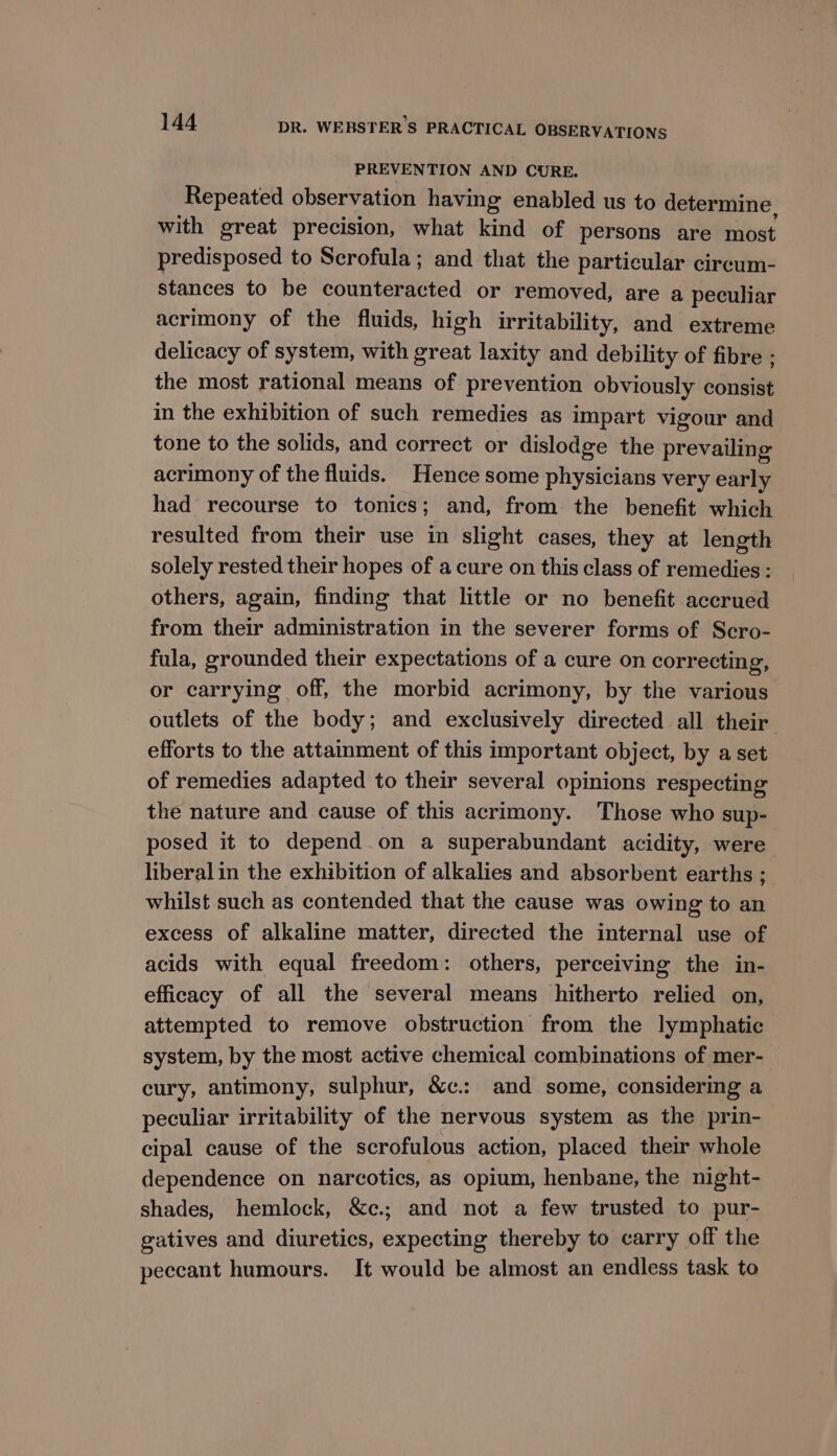 PREVENTION AND CURE. Repeated observation having enabled us to determine, with great precision, what kind of persons are most predisposed to Scrofula; and that the particular circum- stances to be counteracted or removed, are a peculiar acrimony of the fluids, high irritability, and extreme delicacy of system, with great laxity and debility of fibre ; the most rational means of prevention obviously consist in the exhibition of such remedies as impart vigour and tone to the solids, and correct or dislodge the prevailing acrimony of the fluids. Hence some physicians very early had recourse to tonics; and, from the benefit which resulted from their use in slight cases, they at length solely rested their hopes of a cure on this class of remedies : others, again, finding that little or no benefit accrued from their administration in the severer forms of Scro- fula, grounded their expectations of a cure on correcting, or carrying off, the morbid acrimony, by the various outlets of the body; and exclusively directed all their efforts to the attamment of this important object, by a set of remedies adapted to their several opinions respecting the nature and cause of this acrimony. Those who sup- posed it to depend on a superabundant acidity, were liberalin the exhibition of alkalies and absorbent earths ; whilst such as contended that the cause was owing to an excess of alkaline matter, directed the internal use of acids with equal freedom: others, perceiving the in- efficacy of all the several means hitherto relied on, attempted to remove obstruction from the lymphatic system, by the most active chemical combinations of mer- cury, antimony, sulphur, &amp;c.: and some, considering a peculiar irritability of the nervous system as the prin- cipal cause of the scrofulous action, placed their whole dependence on narcotics, as opium, henbane, the night- shades, hemlock, &amp;c. and not a few trusted to pur- gatives and diuretics, expecting thereby to carry off the peccant humours. It would be almost an endless task to