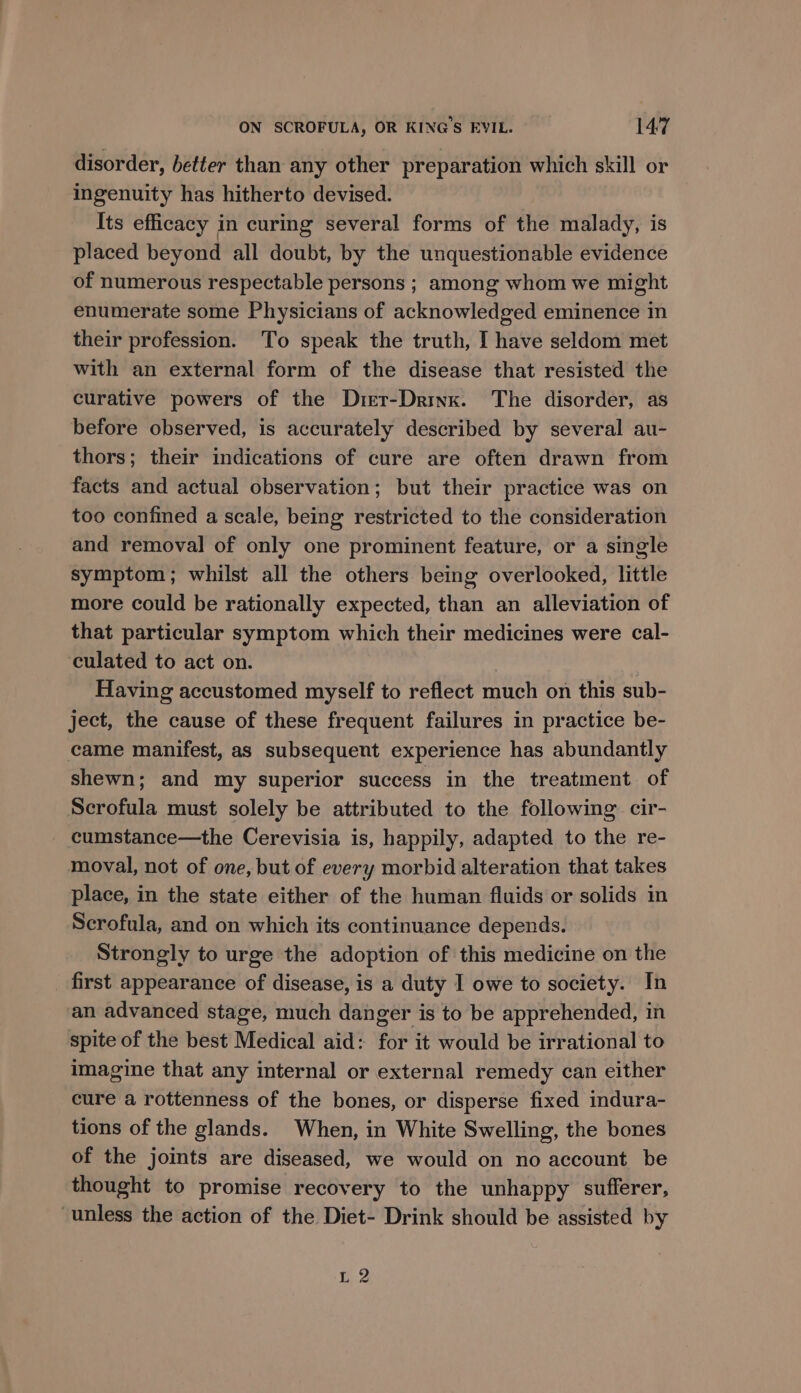 disorder, better than any other preparation which skill or ingenuity has hitherto devised. Its efficacy in curing several forms of the malady, is placed beyond all doubt, by the unquestionable evidence of numerous respectable persons ; among whom we might enumerate some Physicians of acknowledged eminence in their profession. To speak the truth, I have seldom met with an external form of the disease that resisted the curative powers of the Drer-Drinx. The disorder, as before observed, is accurately described by several au- thors; their indications of cure are often drawn from facts and actual observation; but their practice was on too confined a scale, being restricted to the consideration and removal of only one prominent feature, or a single symptom; whilst all the others being overlooked, little more could be rationally expected, than an alleviation of that particular symptom which their medicines were cal- culated to act on. Having accustomed myself to reflect much on this sub- ject, the cause of these frequent failures in practice be- came manifest, as subsequent experience has abundantly shewn; and my superior success in the treatment of Scrofula must solely be attributed to the following. cir- cumstance—the Cerevisia is, happily, adapted to the re- moval, not of one, but of every morbid alteration that takes place, in the state either of the human fluids or solids in Scrofula, and on which its continuance depends. Strongly to urge the adoption of this medicine on the first appearance of disease, is a duty I owe to society. In an advanced stage, much danger is to be apprehended, in spite of the best Medical aid: for it would be irrational to imagine that any internal or external remedy can either cure a rottenness of the bones, or disperse fixed indura- tions of the glands. When, in White Swelling, the bones of the joints are diseased, we would on no account be thought to promise recovery to the unhappy sufferer, unless the action of the Diet- Drink should be assisted by nS