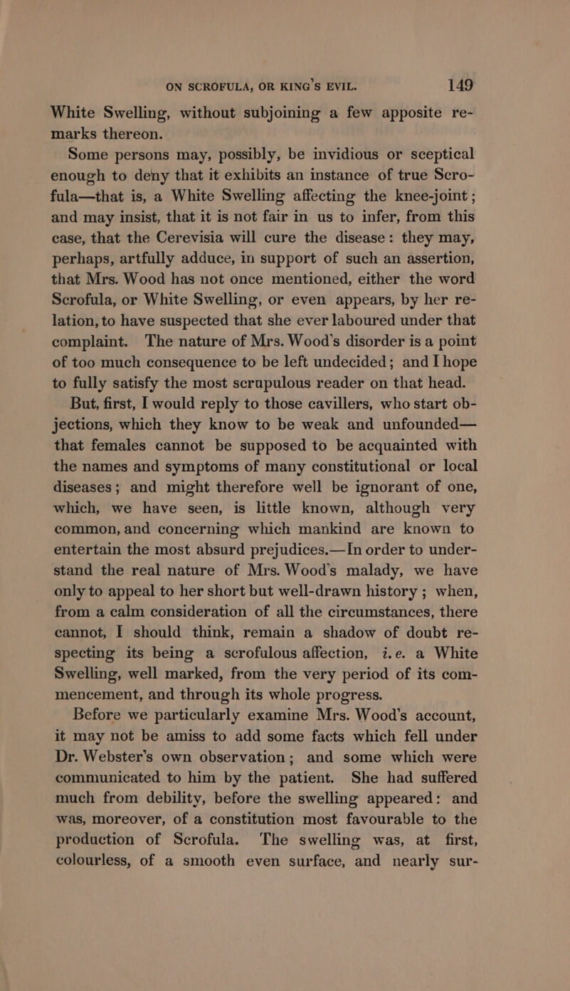White Swelling, without subjoining a few apposite re- marks thereon. Some persons may, possibly, be invidious or sceptical enough to deny that it exhibits an instance of true Scro- fula—that is, a White Swelling affecting the knee-joint ; and may insist, that it is not fair in us to infer, from this case, that the Cerevisia will cure the disease: they may, perhaps, artfully adduce, in support of such an assertion, that Mrs. Wood has not once mentioned, either the word Scrofula, or White Swelling, or even appears, by her re- lation, to have suspected that she ever laboured under that complaint. The nature of Mrs. Wood's disorder is a point of too much consequence to be left undecided; and I hope to fully satisfy the most scrupulous reader on that head. But, first, I would reply to those cavillers, who start ob- jections, which they know to be weak and unfounded— that females cannot be supposed to be acquainted with the names and symptoms of many constitutional or local diseases; and might therefore well be ignorant of one, which, we have seen, is little known, although very common, and concerning which mankind are known to entertain the most absurd prejudices.—In order to under- stand the real nature of Mrs. Wood's malady, we have only to appeal to her short but well-drawn history ; when, from a calm consideration of all the circumstances, there cannot, I should think, remain a shadow of doubt re- specting its being a scrofulous affection, i.e. a White Swelling, well marked, from the very period of its com- mencement, and through its whole progress. Before we particularly examine Mrs. Wood's account, it may not be amiss to add some facts which fell under Dr. Webster’s own observation; and some which were communicated to him by the patient. She had suffered much from debility, before the swelling appeared: and was, moreover, of a constitution most favourable to the production of Scrofula. The swelling was, at first, colourless, of a smooth even surface, and nearly sur-