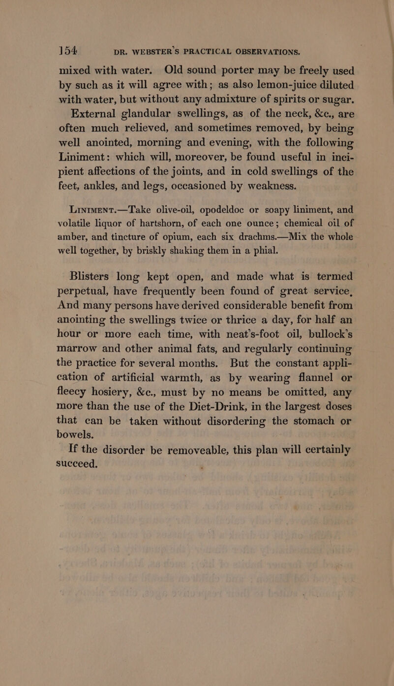 mixed with water. Old sound porter may be freely used by such as it will agree with; as also lemon-juice diluted with water, but without any admixture of spirits or sugar. External glandular swellings, as of the neck, &amp;c., are often much relieved, and sometimes removed, by being well anointed, morning and evening, with the following Liniment: which will, moreover, be found useful in inci- pient affections of the joints, and in cold swellings of the feet, ankles, and legs, occasioned by weakness. Liniment.—Take olive-oil, opodeldoc or soapy liniment, and volatile liquor of hartshorn, of each one ounce; chemical oil of amber, and tincture of opium, each six drachms.—Mix the whole well together, by briskly shaking them in a phial. Blisters long kept open, and made what is termed perpetual, have frequently been found of great service, And many persons have derived considerable benefit from anointing the swellings twice or thrice a day, for half an hour or more each time, with neat’s-foot oil, bullock’s marrow and other animal fats, and regularly continuing the practice for several months. But the constant appli- cation of artificial warmth, as by wearing flannel or fleecy hosiery, &amp;c., must by no means be omitted, any more than the use of the Diet-Drink, in the largest doses that can be taken without disordering the stomach or bowels. If the disorder be removeable, this plan will certainly succeed.