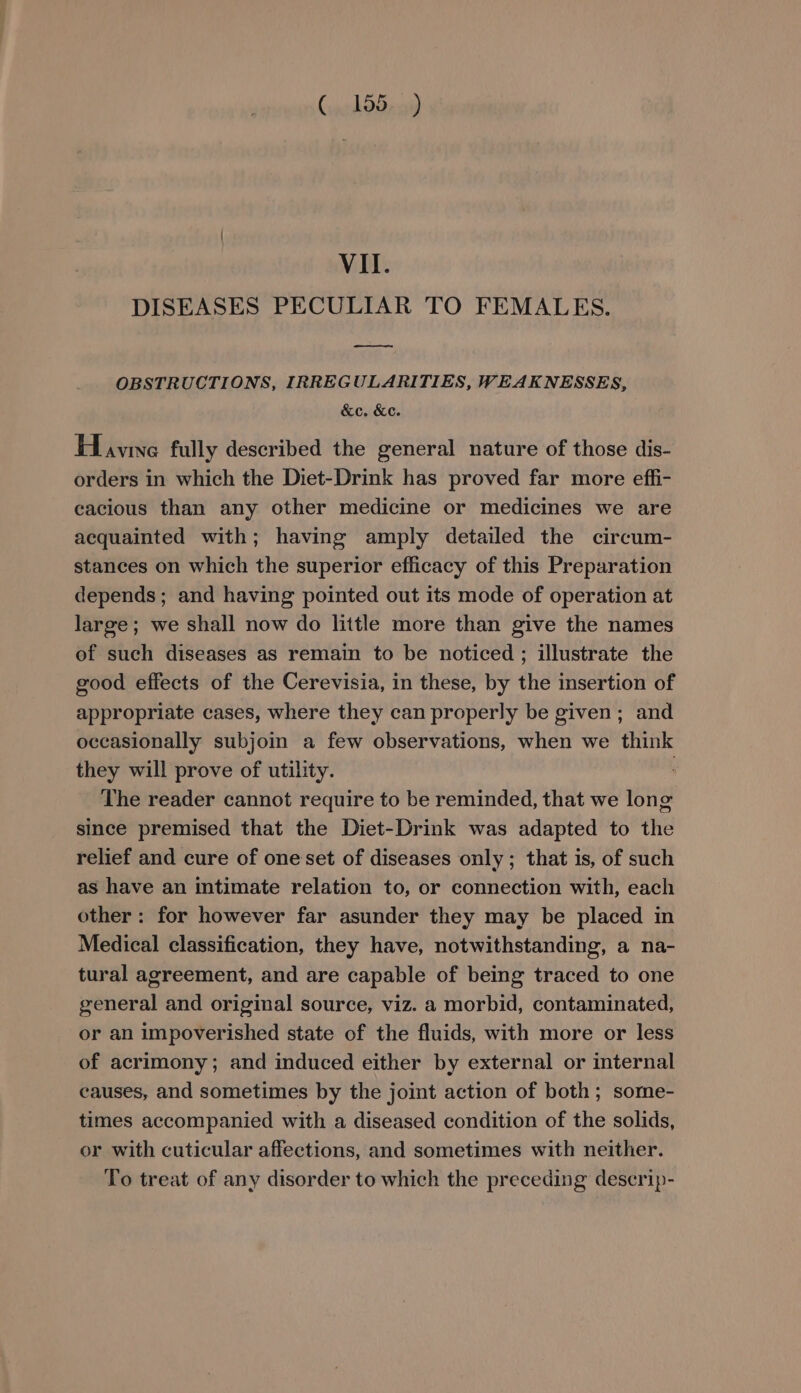 DISEASES PECULIAR TO FEMALES. —ey OBSTRUCTIONS, IRREGULARITIES, WEAKNESSES, &amp;c. &amp;c. Havine fully described the general nature of those dis- orders in which the Diet-Drink has proved far more effi- cacious than any other medicine or medicines we are acquainted with; having amply detailed the circum- stances on which the superior efficacy of this Preparation depends; and having pointed out its mode of operation at large; we shall now do little more than give the names of such diseases as remain to be noticed ; illustrate the good effects of the Cerevisia, in these, by the insertion of appropriate cases, where they can properly be given; and occasionally subjoin a few observations, when we think they will prove of utility. : The reader cannot require to be reminded, that we long since premised that the Diet-Drink was adapted to the relief and cure of one set of diseases only; that is, of such as have an intimate relation to, or connection with, each other: for however far asunder they may be placed in Medical classification, they have, notwithstanding, a na- tural agreement, and are capable of being traced to one general and original source, viz. a morbid, contaminated, or an impoverished state of the fluids, with more or less of acrimony; and induced either by external or internal causes, and sometimes by the joint action of both; some- times accompanied with a diseased condition of the solids, or with cuticular affections, and sometimes with neither. To treat of any disorder to which the preceding descrip-