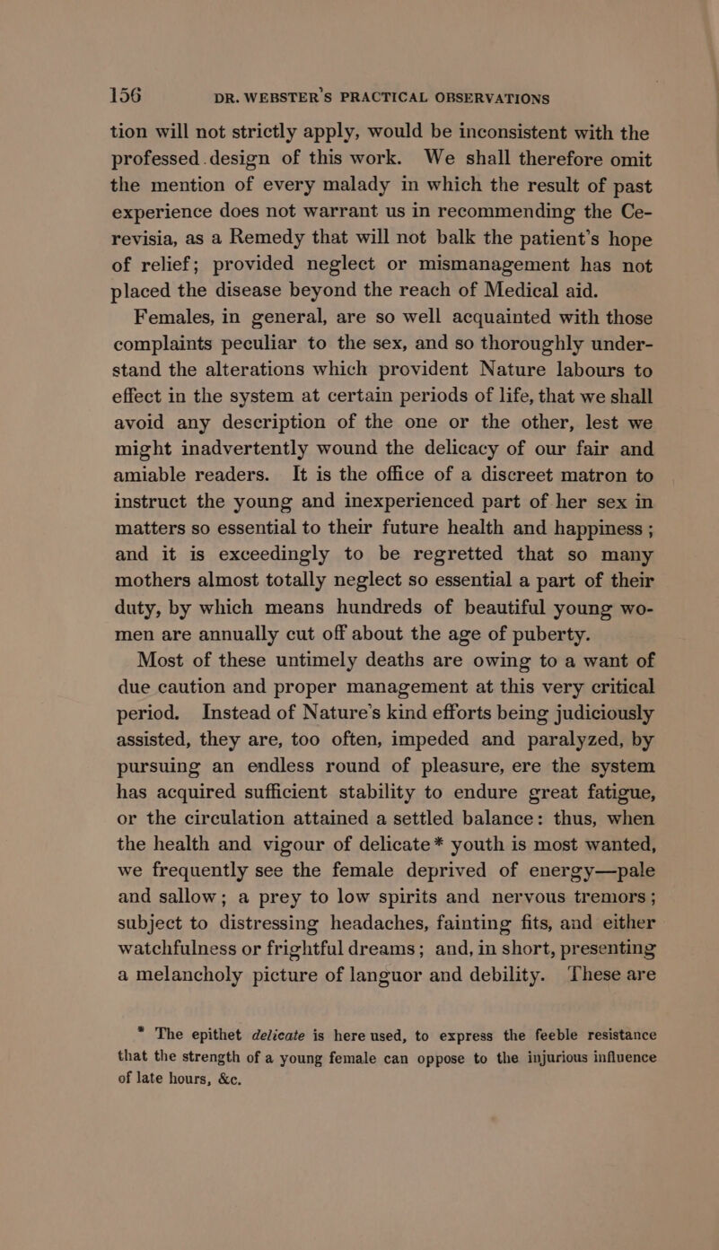 tion will not strictly apply, would be inconsistent with the professed design of this work. We shall therefore omit the mention of every malady in which the result of past experience does not warrant us in recommending the Ce- revisia, as a Remedy that will not balk the patient’s hope of relief; provided neglect or mismanagement has not placed the disease beyond the reach of Medical aid. Females, in general, are so well acquainted with those complaints peculiar to the sex, and so thoroughly under- stand the alterations which provident Nature labours to effect in the system at certain periods of life, that we shall avoid any description of the one or the other, lest we might inadvertently wound the delicacy of our fair and amiable readers. It is the office of a discreet matron to instruct the young and inexperienced part of her sex in matters so essential to their future health and happiness ; and it is exceedingly to be regretted that so many mothers almost totally neglect so essential a part of their duty, by which means hundreds of beautiful young wo- men are annually cut off about the age of puberty. Most of these untimely deaths are owing to a want of due caution and proper management at this very critical period. Instead of Nature's kind efforts being judiciously assisted, they are, too often, impeded and paralyzed, by pursuing an endless round of pleasure, ere the system has acquired sufficient stability to endure great fatigue, or the circulation attained a settled balance: thus, when the health and vigour of delicate * youth is most wanted, we frequently see the female deprived of energy—pale and sallow; a prey to low spirits and nervous tremors ; subject to distressing headaches, fainting fits, and either watchfulness or frightful dreams; and, in short, presenting a melancholy picture of languor and debility. These are * The epithet delicate is here used, to express the feeble resistance that the strength of a young female can oppose to the injurious influence of late hours, &amp;c.