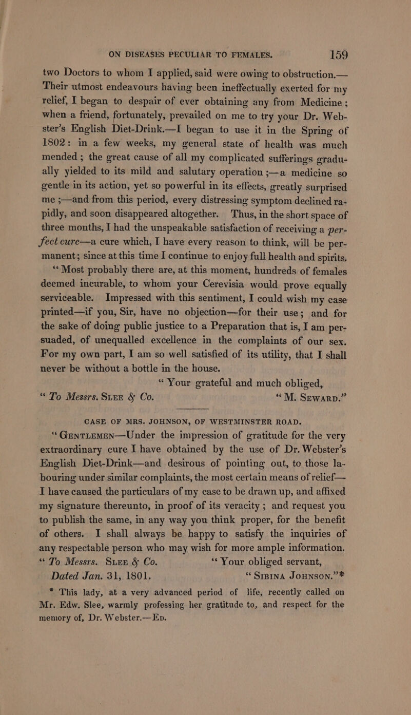 two Doctors to whom I applied, said were owing to obstruction.— Their utmost endeavours having been ineffectually exerted for my relief, I began to despair of ever obtaining any from Medicine ; when a friend, fortunately, prevailed on me to try your Dr. Web- ster’s English Diet-Drink.—I began to use it in the Spring of 1802: in a few weeks, my general state of health was much mended ; the great cause of all my complicated sufferings gradu- ally yielded to its mild and salutary operation ;—a medicine so gentle in its action, yet so powerful in its effects, greatly surprised me ;—and from this period, every distressing symptom declined ra- pidly, and soon disappeared altogether. Thus, in the short space of three months, I had the unspeakable satisfaction of receiving a per- Sect cure—a cure which, I have every reason to think, will be per- manent; since at this time I continue to enjoy full health and spirits. ‘** Most probably there are, at this moment, hundreds of females deemed incurable, to whom your Cerevisia would prove equally serviceable. Impressed with this sentiment, I could wish my case printed—if you, Sir, have no objection—for their use; and for the sake of doing public justice to a Preparation that is, I am per- suaded, of unequalled excellence in the complaints of our sex. For my own part, I am so well satisfied of its utility, that I shall never be without a bottle in the house. “ Your grateful and much obliged, “ To Messrs. Sure &amp; Co. “M. Sewarp.” CASE OF MRS. JOHNSON, OF WESTMINSTER ROAD. ‘“‘GENTLEMEN—Under the impression of gratitude for the very extraordinary cure I have obtained by the use of Dr. Webster’s English Diet-Drink—and desirous of pointing out, to those la- bouring under similar complaints, the most certain means of relief— I have caused the particulars of my case to be drawn up, and affixed my signature thereunto, in proof of its veracity ; and request you to publish the same, in any way you think proper, for the benefit of others. I shall always be happy to satisfy the inquiries of any respectable person who may wish for more ample information. “To Messrs. Sur &amp; Co. ** Your obliged servant, Dated Jan. 31, 1801. ‘* SIBINA JOHNSON.” * “ This lady, at a very advanced period of life, recently called on Mr. Edw. Slee, warmly professing her gratitude to, and respect for the memory of, Dr. Webster.— Ep.