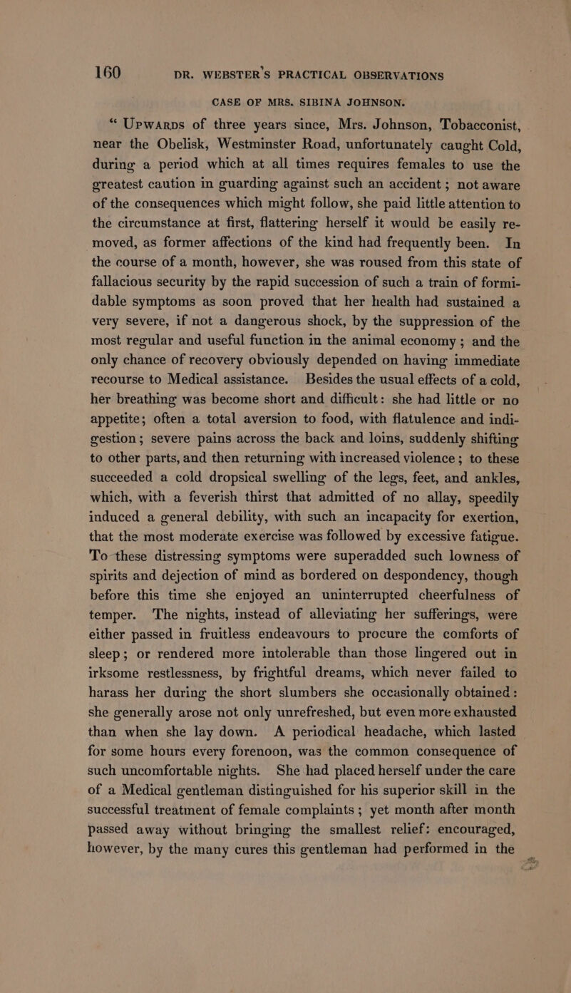 CASE OF MRS. SIBINA JOHNSON. ** Upwarps of three years since, Mrs. Johnson, Tobacconist, near the Obelisk, Westminster Road, unfortunately caught Cold, during a period which at all times requires females to use the greatest caution in guarding against such an accident ; not aware of the consequences which might follow, she paid little attention to the circumstance at first, flattering herself it would be easily re- moved, as former affections of the kind had frequently been. In the course of a month, however, she was roused from this state of fallacious security by the rapid succession of such a train of formi- dable symptoms as soon proved that her health had sustained a very severe, if not a dangerous shock, by the suppression of the most regular and useful function in the animal economy ; and the only chance of recovery obviously depended on having immediate recourse to Medical assistance. Besides the usual effects of a cold, her breathing was become short and difficult: she had little or no appetite; often a total aversion to food, with flatulence and indi- gestion; severe pains across the back and loins, suddenly shifting to other parts, and then returning with increased violence; to these succeeded a cold dropsical swelling of the legs, feet, and ankles, which, with a feverish thirst that admitted of no allay, speedily induced a general debility, with such an incapacity for exertion, that the most moderate exercise was followed by excessive fatigue. To these distressing symptoms were superadded such lowness of spirits and dejection of mind as bordered on despondency, though before this time she enjoyed an uninterrupted cheerfulness of temper. The nights, instead of alleviating her sufferings, were either passed in fruitless endeavours to procure the comforts of sleep; or rendered more intolerable than those lingered out in irksome restlessness, by frightful dreams, which never failed to harass her during the short slumbers she occasionally obtained : she generally arose not only unrefreshed, but even more exhausted than when she lay down. A periodical headache, which lasted for some hours every forenoon, was the common consequence of such uncomfortable nights. She had placed herself under the care of a Medical gentleman distinguished for his superior skill in the successful treatment of female complaints ; yet month after month passed away without bringing the smallest relief: encouraged, however, by the many cures this gentleman had performed in the