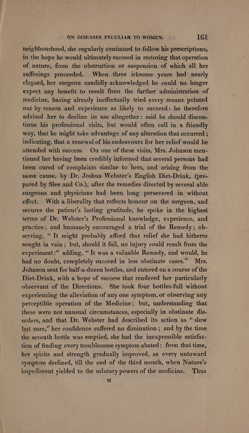 neighbourhood, she regularly continued to follow his prescriptions, in the hope he would ultimately succeed in restoring that operation of nature, from the obstruction or suspension of which all her sufferings proceeded. When three irksome years had nearly elapsed, her surgeon candidly acknowledged he could no longer expect any benefit to result from the further administration of medicine, having already ineffectually tried every means pointed out by reason and experience as likely to succeed: he therefore advised her to decline its use altogether: said he should discon- tinue his professional visits, but would often call in a friendly way, that he might take advantage of any alteration that occurred ; indicating, that a renewal of his endeavours for her relief would be attended with success. On one of these visits, Mrs. Johnson men- tioned her having been credibly informed that several persons had been cured of complaints similar to hers, and arising from the same cause, by Dr. Joshua Webster’s English Diet-Drink, (pre- pared by Slee and Co.), after the remedies directed by several able surgeons and physicians had been long persevered in without effect. With a liberality that reflects honour on the surgeon, and secures the patient’s lasting gratitude, he spoke in the highest terms of Dr. Webster’s Professional knowledge, experience, and practice; and humanely encouraged a trial of the Remedy; ob- serving, “ It might probably afford that relief she had hitherto sought in vain; but, should it fail, no injury could result from the experiment:” adding, “It was a valuable Remedy, and would, he had no doubt, completely succeed in less obstinate cases.” Mrs. Johnson sent for half-a-dozen bottles, and entered on a course of the Diet-Drink, with a hope of success that rendered her particularly observant of the Directions. She took four bottles-full without experiencing the alleviation of any one symptom, or observing any perceptible operation of the Medicine: but, understanding that these were not unusual circumstances, especially in obstinate dis- orders, and that Dr. Webster had described its action as “ slow but sure,” her confidence suffered no diminution ; and by the time the seventh bottle was emptied, she had the inexpressible satisfac- tion of finding every troublesome symptom abated: from that time, her spirits and strength gradually improved, as every untoward symptom declined, till the end of the third month, when Nature’s impediment yielded to the salutary powers of the medicine. Thus M