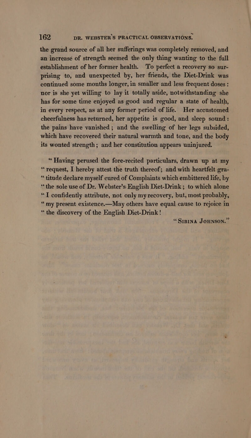the grand source of all her sufferings was completely removed, and an increase of strength seemed the only thing wanting to the full establishment of her former health. 'To perfect a recovery so sur- prising to, and unexpected by, her friends, the Diet-Drink was continued some months longer, in smaller and less frequent doses : nor is she yet willing to lay it totally aside, notwithstanding she has for some time enjoyed as good and regular a state of health, in every respect, as at any former period of life. Her accustomed cheerfulness has returned, her appetite is good, and sleep sound : the pains have vanished ; and the swelling of her legs subsided, which have recovered their natural warmth and tone, and the body its wonted strength; and her constitution appears uninjured. “‘ Having perused the fore-recited particulars, drawn up at my “request, I hereby attest the truth thereof; and with heartfelt gra- “ titude declare myself cured of Complaints which embittered life, by “the sole use of Dr. Webster’s English Diet-Drink ; to which alone “TI confidently attribute, not only my recovery, but, most probably, “my present existence.—May others have equal cause to rejoice in “the discovery of the English Diet-Drink! “Srpina JOHNSON.”