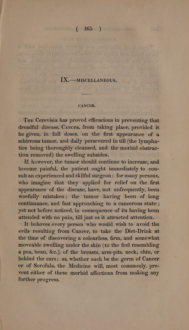 LX.-—MISCELLANEOUS. CANCER. Tue Cerevisia has proved efficacious in preventing that dreadful disease, Cancer, from taking place, provided it. be given, in full doses, on the first appearance of a schirrous tumor, and daily persevered in till (the lympha- tics being thoroughly cleansed, and the morbid obstruc- tion removed) the swelling subsides. If, however, the tumor should continue to increase, and become painful, the patient ought immediately to con- sult an experienced and skilful surgeon: for many persons, who imagine that they applied for relief on the first appearance of the disease, have, not unfrequently, been woefully mistaken; the tumor having been of long continuance, and fast approaching to a cancerous state ; yet not before noticed, in consequence of its having been attended with no pain, till just as it attracted attention. It behoves every person who would wish to avoid the evils resulting from Cancer, to take the Diet-Drink at the time of discovering a colourless, firm, and somewhat moveable swelling under the skin (to the feel resembling a pea, bean, &amp;c.), of the breasts, arm-pits, neck, chin, or behind the ears; as, whether such be the germ of Cancer or of Scrofula, the Medicine will, most commonly, pre- vent either of these morbid affections from making any further progress.