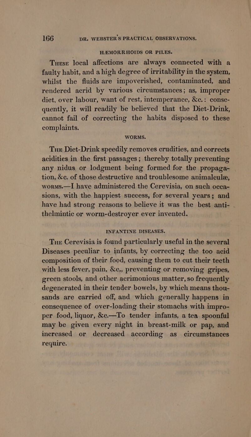 HAZMORRHAOIDS OR PILES. Tuesr local affections are always connected with a faulty habit, and a high degree of irritability in the system, whilst the fluids are impoverished, contaminated, and rendered acrid by various circumstances; as, improper diet, over labour, want of rest, intemperance, &amp;c.: conse- quently, it will readily be believed that the Diet-Drink, cannot fail of correcting the habits disposed to these complaints. WORMS. Tue Diet-Drink speedily removes crudities, and corrects acidities in the first passages; thereby totally preventing any nidus or lodgment being formed for the propaga- tion, &amp;c. of those destructive and troublesome animalcule, worms.—I have administered the Cerevisia, on such occa- sions, with the happiest success, for several years; and have had strong reasons to believe it was the best anti- thelmintic or worm-destroyer ever invented. INFANTINE DISEASES. Tue Cerevisia is found particularly useful in the several Diseases peculiar to infants, by correcting the too acid composition of their food, causing them to cut their teeth with less fever, pain, &amp;c,, preventing or removing gripes, green stools, and other acrimonious matter, so frequently degenerated in their tender bowels, by which means thou- sands are carried off, and which generally happens in consequence of over-loading their stomachs with impro- per food, liquor, &amp;c.—To tender infants, a tea spoonful may be given every night in breast-milk or pap, and increased or decreased according as_ circumstances require.