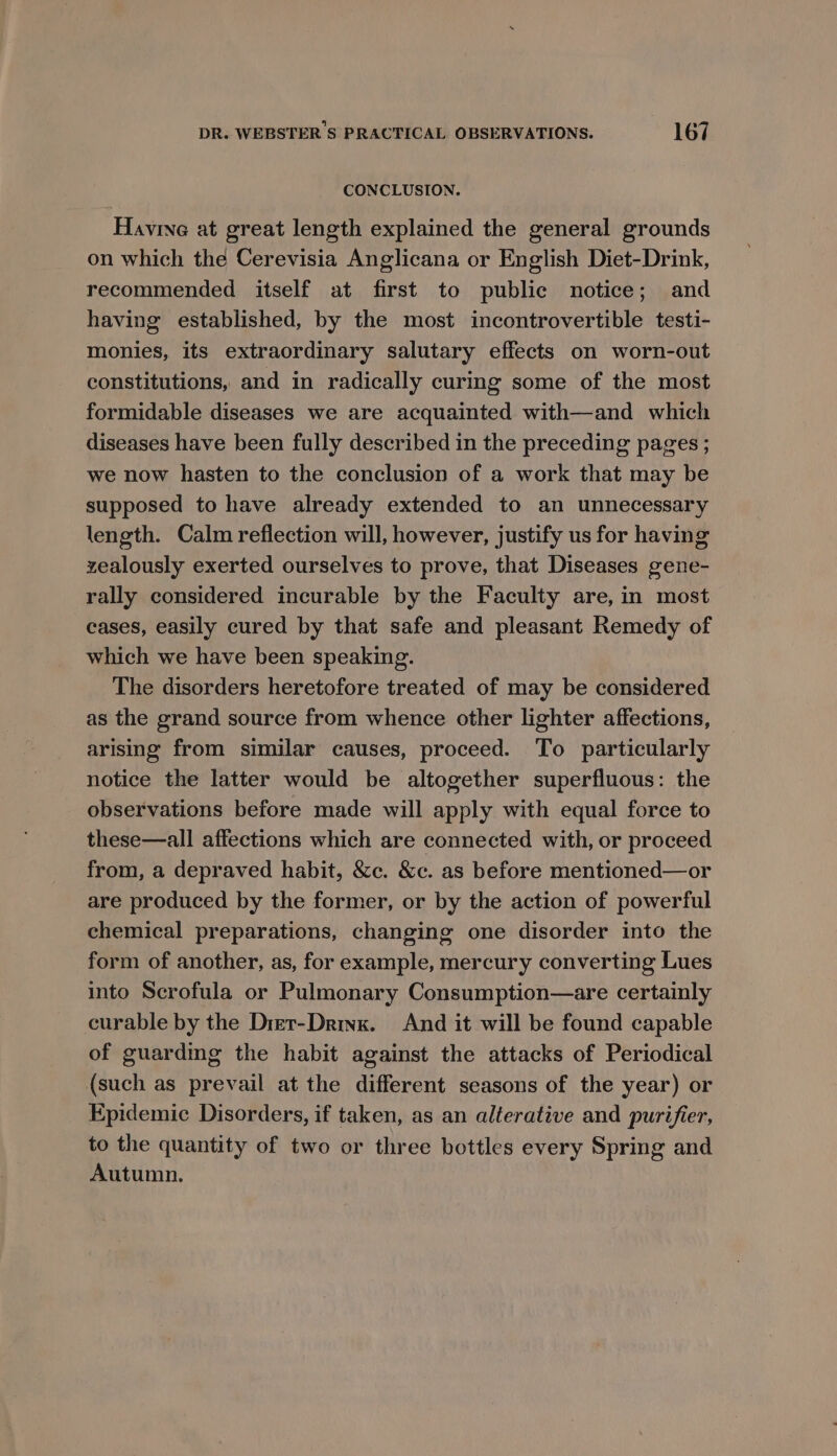CONCLUSION. Havine at great length explained the general grounds on which the Cerevisia Anglicana or English Diet-Drink, recommended itself at first to public notice; and having established, by the most incontrovertible testi- monies, its extraordinary salutary effects on worn-out constitutions, and in radically curing some of the most formidable diseases we are acquainted with—and which diseases have been fully described in the preceding pages ; we now hasten to the conclusion of a work that may be supposed to have already extended to an unnecessary length. Calm reflection will, however, justify us for having zealously exerted ourselves to prove, that Diseases gene- rally considered incurable by the Faculty are, in most cases, easily cured by that safe and pleasant Remedy of which we have been speaking. The disorders heretofore treated of may be considered as the grand source from whence other lighter affections, arising from similar causes, proceed. To particularly notice the latter would be altogether superfluous: the observations before made will apply with equal force to these—all affections which are connected with, or proceed from, a depraved habit, &amp;c. &amp;c. as before mentioned—or are produced by the former, or by the action of powerful chemical preparations, changing one disorder into the form of another, as, for example, mercury converting Lues into Scrofula or Pulmonary Consumption—are certainly curable by the Dret-Drinx. And it will be found capable of guarding the habit against the attacks of Periodical (such as prevail at the different seasons of the year) or Epidemic Disorders, if taken, as an alterative and purifier, to the quantity of two or three bottles every Spring and Autumn.