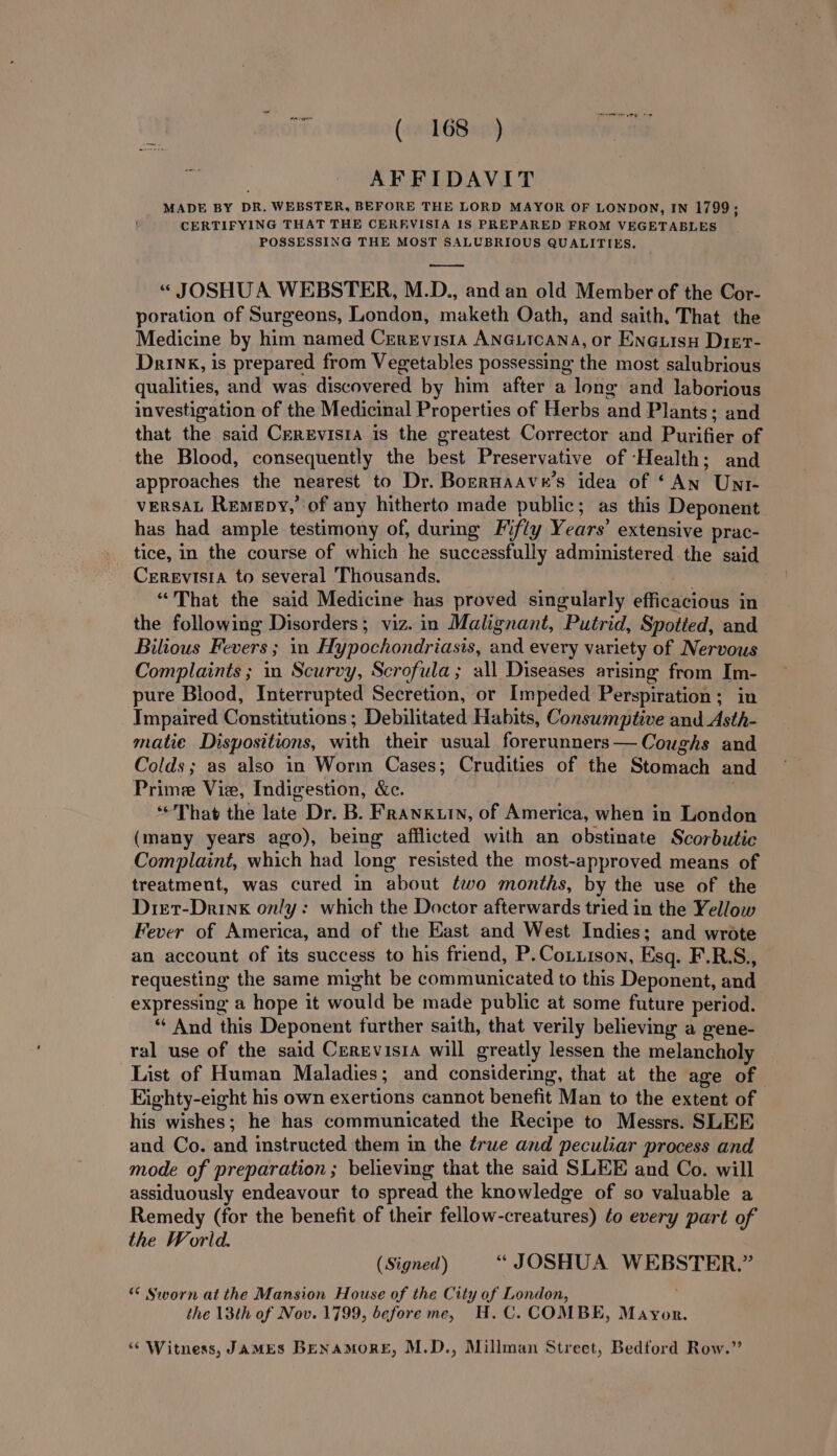 oh AFFIDAVIT MADE BY DR. WEBSTER, BEFORE THE LORD MAYOR OF LONDON, IN 1799; CERTIFYING THAT THE CERREVISIA IS PREPARED FROM VEGETABLES POSSESSING THE MOST SALUBRIOUS QUALITIES. ——— «“ JOSHUA WEBSTER, M.D., and an old Member of the Cor- poration of Surgeons, London, maketh Oath, and saith, That the Medicine by him named CrreEvisi1a ANGLICANA, or Enguisy Dier- Drink, is prepared from Vegetables possessing the most salubrious qualities, and was discovered by him after a lone and laborious investigation of the Medicinal Properties of Herbs and Plants; and that the said Crrevisia is the greatest Corrector and Purifier of the Blood, consequently the best Preservative of ‘Health; and approaches the nearest to Dr. BorrHaav x's idea of ‘An Unt- vERSAL Remepy, ‘of any hitherto made public; as this Deponent has had ample testimony of, during Fifty Years’ extensive prac- tice, in the course of which he successfully administered the said Cerevisia to several Thousands. “That the said Medicine has proved singularly efficacious in the following Disorders; viz. in Malignant, Putrid, Spotted, and Bilious Fevers ; in Hypochondriasis, and every variety of Nervous Complaints ; in Scurvy, Scrofula; all Diseases arising from Im- pure Blood, Interrupted Secretion, or Impeded Perspiration; in Impaired Constitutions ; Debilitated Habits, Consumptive and Asth- matie Dispositions, with their usual forerunners— Coughs and Colds; as also in Worm Cases; Crudities of the Stomach and Prime Vie, Indigestion, &amp;c. ‘That the late Dr. B. Franxkuin, of America, when in London (many years ago), being afflicted with an obstinate Scorbutic Complaint, which had long resisted the most-approved means of treatment, was cured in about two months, by the use of the Diet-Drink only: which the Doctor afterwards tried in the Yellow Fever of America, and of the East and West Indies; and wrote an account of its success to his friend, P.Cotuison, Esq. F.R.S., requesting the same might be communicated to this Deponent, and expressing a hope it would be made public at some future period. ** And this Deponent further saith, that verily believing a gene- ral use of the said Cerzvisia will greatly lessen the melancholy List of Human Maladies; and considering, that at the age of Eighty-eight his own exertions cannot benefit Man to the extent of his wishes; he has communicated the Recipe to Messrs. SLEE and Co. and instructed them in the true and peculiar process and mode of preparation ; believing that the said SLEE and Co. will assiduously endeavour to spread the knowledge of so valuable a Remedy (for the benefit of their fellow-creatures) ¢o every part of the World. (Signed) “ JOSHUA WEBSTER.” “ Sworn at the Mansion House of the City of London, the 13th of Nov. 1799, before me, H.C. COMBE, Mayor. “Witness, JAMES BENaMORE, M.D., Millman Strect, Bedford Row.”