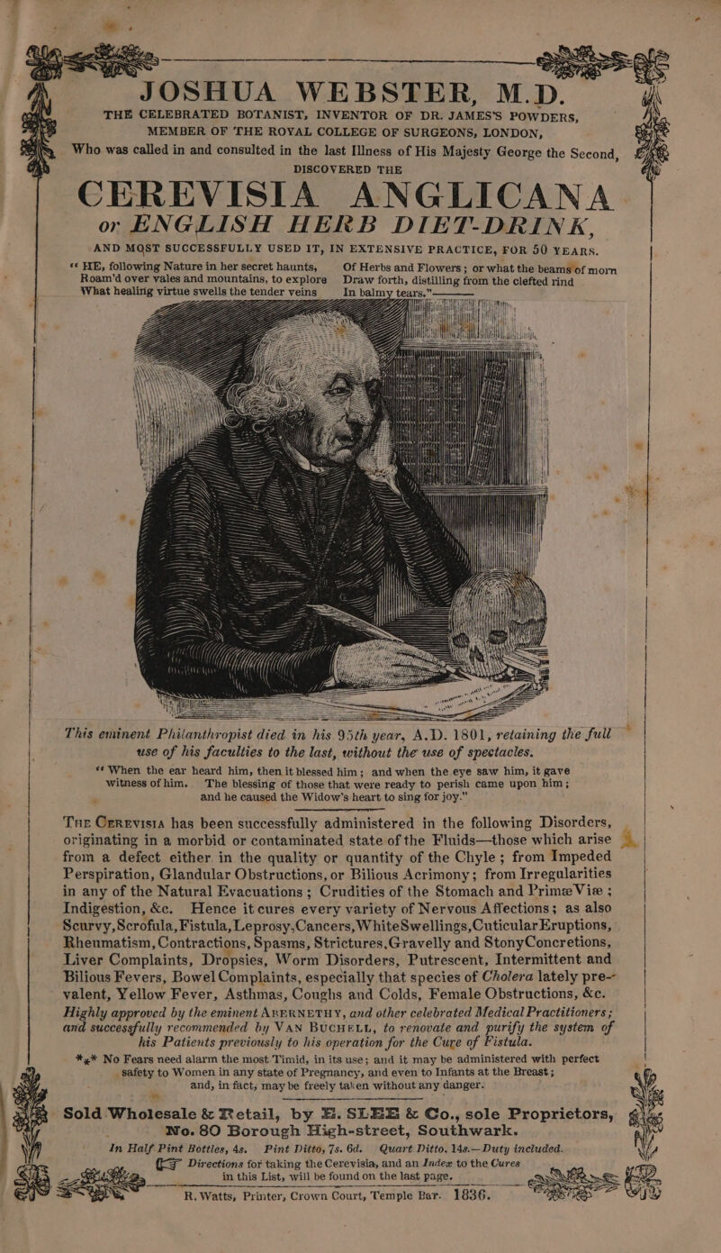 JOSHUA WEBSTER, M.D. THE CELEBRATED BOTANIST, INVENTOR OF DR. JAMES’S POWDERS, MEMBER OF THE ROYAL COLLEGE OF SURGEONS, LONDON, Who was called in and consulted in the last Illness of His Majesty George the Second, DISCOVERED THE CEREVISIA ANGLICANA. or ENGLISH HERB DIET-DRINK, AND MOST SUCCESSFULLY USED IT, IN EXTENSIVE PRACTICE, FOR 50 YEARS. *¢ HE, following Nature in her secret haunts, Of Herbs and Flowers ; or what the beams of mom Roam’d over vales and mountains, toexplore Draw forth, distilling from the clefted rind What healirig virtue swells the tender veins In balmy tears.” ZZ Zz Yj lt on This eminent Philanthropist died in his 95th year, A.D. 1801, retaining the full ~ | use of his faculties to the last, without the use of spectacles. se When the ear heard him, then it blessed him; and when the eye saw him, it gave witness ofhim. The blessing of those that were ready to perish came upon him; and he caused the Widow’s heart to sing for joy.” originating in a morbid or contaminated state of the Fluids—those which arise from a defect either in the quality or quantity of the Chyle; from Impeded Perspiration, Glandular Obstructions, or Bilious Acrimony; from Irregularities in any of the Natural Evacuations ; Crudities of the Stomach and Prime Vie ; | Indigestion, &amp;c. Hence it cures every variety of Nervous Affections; as also Scurvy, Scrofula, Fistula, Leprosy,Cancers, WhiteSwellings,Cuticular Eruptions, Rheumatism, Contractions, Spasms, Strictures.Gravelly and StonyConcretions, Liver Complaints, Dropsies, Worm Disorders, Putrescent, Intermittent and Bilious Fevers, Bowel Complaints, especially that species of Cholera lately pre- | valent, Yellow Fever, Asthmas, Coughs and Colds, Female Obstructions, &amp;c. | Highly approved by the eminent ABERNETHY, and other celebrated Medical Practitioners ; | and successfully recommended by VAN BUCHELL, to renovate and purify the system of | his Patients previously to his operation for the Cure of Fistula. | *,* No Fears need alarm the most Timid, in its use; and it may be administered with perfect ; _ safety to Women in any state of Pregnancy, and even to Infants at the Breast ; and, in fact, may be freely taken without any danger. Thr Cerevista has been successfully administered in the following Disorders, I - Sold Wholesale &amp; Retail, by E. SLEE &amp; Co., sole Proprietors, No. 80 Borough High-street, Southwark. In Half. Pint Bottles, 4s. Pint Ditto, 7s. 6d. Quart Ditto, 14s.—Duty included. (KS Directions for taking the Cerevisia, and an Indew to the Cures in this List, will be found on the last page. ‘R. Watts, Printer, Crown Court, Temple Bar. 1836.