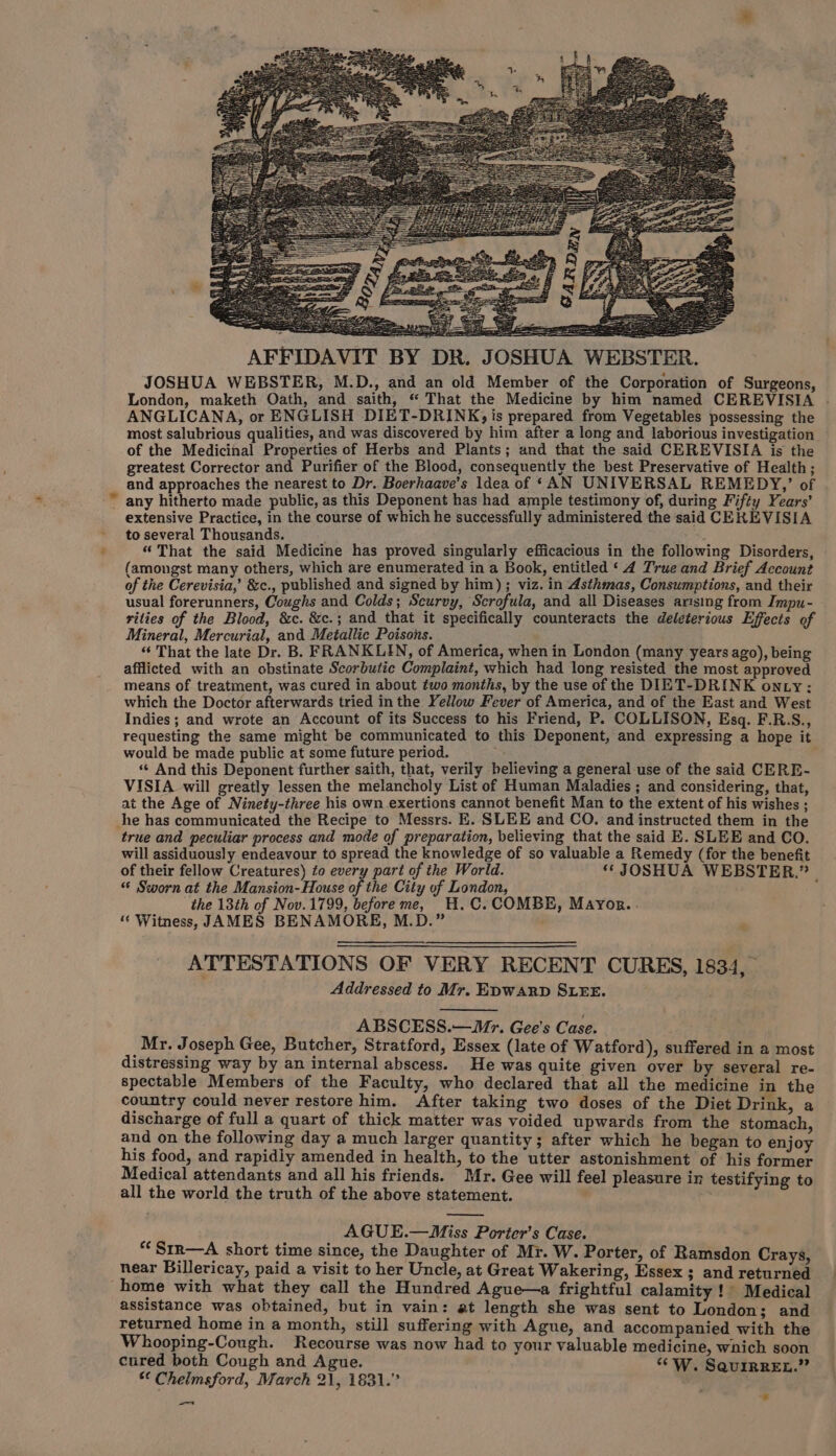 AFFIDAVIT BY DR. JOSHUA WEBSTER. JOSHUA WEBSTER, M.D., and an old Member of the Corporation of Surgeons, London, maketh Oath, and saith, “ That the Medicine by him named CEREVISIA . ANGLICANA, or ENGLISH DIET-DRINK; is prepared from Vegetables possessing the most salubrious qualities, and was discovered by him after a long and laborious investigation — of the Medicinal Properties of Herbs and Plants; and that the said CEREVISIA is the greatest Corrector and Purifier of the Blood, consequently the best Preservative of Health; and approaches the nearest to Dr. Boerhaave’s Idea of ‘AN UNIVERSAL REMEDY,’ of . ~ any hitherto made public, as this Deponent has had ample testimony of, during Fifty Years’ - extensive Practice, in the course of which he successfully administered the said CEREVISIA to several Thousands. : . : : : “ That the said Medicine has proved singularly efficacious in the following Disorders, (amongst many others, which are enumerated in a Book, entitled ‘4 True and Brief Account of the Cerevisia,’ &amp;c., published and signed by him) ; viz. in Asthmas, Consumptions, and their usual forerunners, Coughs and Colds; Scurvy, Scrofula, and all Diseases arising from Impu- rities of the Blood, &amp;c. &amp;c.; and that it specifically counteracts the deleterious Effects of Mineral, Mercurial, and Metallic Poisons. “ That the late Dr. B. FRANKLIN, of America, when in London (many years ago), being afflicted with an obstinate Scorbutic Complaint, which had long resisted the most approved means of treatment, was cured in about two months, by the use of the DIET-DRINK on ty: which the Doctor afterwards tried in the Yellow Fever of America, and of the East and West Indies; and wrote an Account of its Success to his Friend, P. COLLISON, Esq. F.R.S., requesting the same might be communicated to this Deponent, and expressing a hope it would be made public at some future period. = : ‘“* And this Deponent further saith, that, verily believing a general use of the said CERE- VISIA will greatly lessen the melancholy List of Human Maladies ; and considering, that, at the Age of Ninety-three his own exertions cannot benefit Man to the extent of his wishes ; he has communicated the Recipe to Messrs. E. SLEE and CO. and instructed them in the true and peculiar process and mode of preparation, believing that the said E. SLEE and CO. will assiduously endeavour to spread the knowledge of so valuable a Remedy (for the benefit of their fellow Creatures) to every part of the World. ‘JOSHUA WEBSTER.” | “ Sworn at the Mansion-House of the City of London, the 13th of Nov. 1799, beforeme, H.C. COMBE, Mayor... “ Witness, JAMES BENAMORE, M.D.” . ATTESTATIONS OF VERY RECENT CURES, 1834, Addressed to Mr. EDWARD SLEE. ABSCESS.—Mr. Gee's Case. Mr. Joseph Gee, Butcher, Stratford, Essex (late of Watford), suffered in a most distressing way by an internal abscess. He was quite given over by several re- spectable Members of the Faculty, who declared that all the medicine in the country could never restore him. After taking two doses of the Diet Drink, a discharge of full a quart of thick matter was voided upwards from the stomach, and on the following day a much larger quantity; after which he began to enjoy his food, and rapidly amended in health, to the utter astonishment of his former Medical attendants and all his friends. Mr. Gee will feel pleasure in testifying to all the world the truth of the above statement. AGUE.—Miss Porter’s Case. *“‘Srr—A short time since, the Daughter of Mr. W. Porter, of Ramsdon Crays, near Billericay, paid a visit to her Uncle, at Great Wakering, Essex ; and returned home with what they call the Hundred Ague—a frightful calamity ! Medical assistance was obtained, but in vain: at length she was sent to London; and returned home in a month, still suffering with Ague, and accompanied with the Whooping-Cough. Recourse was now had to your valuable medicine, wnich soon cured both Cough and Ague. “*W. SquirReEt.” * Chelmsford, March 21, 1831.” —