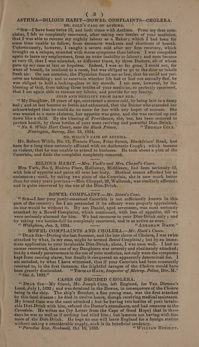 ar (48) ASTHMA—BILIOUS HABIT—BOWEL COMPLAINTS—CHOLERA. ' MR. COLE'S CASE OF ASTHMA. *<Sin—lI have been twice ill, and both times with Asthma. From my first com- plaint, I felt so completely recovered, after taking two bottles of your medicine, that I was able to resume my nightly labour as a Baker; which I had been for some time unable to follow, from excessive weakness and shortness of breath. Unfortunately, however, I caught a severe cold after my first recovery, which brought on a relapse, attended with worse symptoms than before. I was compelled again to leave my employment, from an utter inability to labour; and soon became so very ill, that I was attended, at different times, by three Doctors, all of whom gave up my case at last as hopeless. Indeed, I was so far gone, I could not, for want of breath, be confined to a room, but was obliged to go to the door to inhale fresh air. On one occasion, the Physician found me so low, that he could not per- ceive me breathing; and to ascertain whether life had or had not actually fled, he was obliged to hold a Jooking-glass to my mouth. J am now, however, by the blessing of God, from taking three bottles of your medicine, so perfectly recovered, that I am again able to resume my labour, and provide for my family. COLD AND DEBILITY FROM DAMP BED. “‘ My Daughter, 18 years of age, contracted a severe cold, by being laid in a damp bed ; and at last became so feeble and exhausted, that the Doctor who attended her acknowledged that he could do no more for her with any hopes of success. She was wasted to a mere skeleton, her appetite was gone, and she was carried up and down like a child. By the blessing of Providence, she, too, has been restored to perfect health, by three bottles of your most reviving and powerful Diet-Drink. © “No. 6. White Hart Court, near the Black Prince, ** Tuomas COLE.” Newington, Surrey, Dec. 15, 1824. MR. WILCH’S CASE OF ASTHMA. Mr. Robert Wilch, No. 12, Francis Place, Friar Street, Blackfriars’ Road, had been for a long time seriously afflicted with an Asthmatic Cough; which became so violent, that he was unable to attend to business. He took about a pint of the Cerevisia, and finds the complaint completely removed. BILIOUS HABIT.—Mrs. York’s and Mrs. Chapel’s Cases. . Mrs. York, No.2, Madras Place, Holloway, Middlesex, had been seriously ill, with loss of appetite and pains all over her body. Medical means afforded her no than for many years previous.—Mrs. Chappel, 28, Walbrook, was similarly affected ; and is guite recovered by the use of the Diet-Drink. . BOWEL COMPLAINT.—/Mr. Dann’s Case. “ Sir—I fear your justly-esteemed Cerevisia is not sufficiently known in this part of the country; for I am persuaded if its efficacy were properly appreciated, attacked by a Bowel Complaint, which continued, with loss of appetite, till we were seriously alarmed for him. We had recourse to your Diet-Drink only ; and by taking two bottles-full he completely recovered, and is as active as ever. “¢ Withyham, Jan. 2, 1834. “ABRAHAM Dann.” BOWEL COMPLAINTS AND CHOLERA.—WMr. Hack’s Cases. *¢ Dear Sin—During the last Summer, and the late alarm of Cholera, I was twice attacked by what, in my case, might be termed Bowel Complaint ; but by an imme- diate application to your invaluable Diet-Drink, alone, I was soon well. I had no sooner recovered, than one of my Daughters was severely and obstinately attacked ; but by a steady perseverance in the use of your medicine, not only were the symptoms kept from causing alarm, but finally it conquered an apparently determined foe. I am satisfied, by what I have witnessed, that if your Cerevisia had been constantly resorted to, in the first instance, the frightful ravages of the Cholera would have been greatly diminished. ‘‘ THomas Hack, Inspector of Metrop. Police, Div. M.” * Oct. 5, 1832.” tre CASES OF DECIDED CHOLERA. “Dear Sir—My friend, Mr. Joseph Cato, left England, for Van Dieman’s Land, July 1, 1832; and was detained in the Downs, in consequence of the Cholera being in the ship. The ship’s Butcher, a fine young man, was the first attacked by this fatal disease: he died in twelve hours, though receiving medical assistance. My friend Cato was the next attacked ; but he having two bottles of your invalu- able Diet-Drink with him, refused the Doctor’s attendance, and had recourse to the Cerevisia. He writes me (by Letter from the Cape of Good Hope) that in three days he was as well as if nothing had ailed him; but laments not having with him more of the Diet-Drink. He begs no one will leave England for a foreign station without taking a considerable supply, such is its beneficial tendency. . ** Paradise Row, Stockwell, Oct. 16, 1833. “ WitL1amM HORSLEY. ~