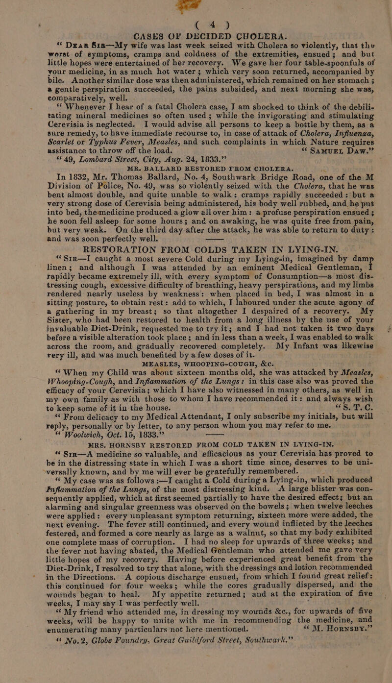 ad (. @ J CASES OF DECIDED CHOLERA. ‘* Dear S1n—My wife was last week seized with Cholera so violently, that the worst of symptoms, cramps and coldness of the extremities, ensued; and but little hopes were entertained of her recovery. We gave her four table-spoonfuls of your medicine, in as much hot water; which very soon returned, accompanied. by bile. Another similar dose was then administered, which remained on her stomach 3 a gentle perspiration succeeded, the pains subsided, and next morning she was, comparatively, well. ‘© Whenever I hear of a fatal Cholera case, I am shocked to think of the debili- tating mineral medicines so often used; while the invigorating and stimulating Cerevisia is neglected. I would advise all persons to keep a bottle by them, as a sure remedy, to have immediate recourse to, in case of attack of Cholera, Influenza, Scarlet or Typhus Fever, Measles, and such complaints in which Nature requires assistance to throw off the load. “* SamuEt Daw.” 49, Lombard Street, City, Aug. 24, 1833.” MR. BALLARD RESTORED FROM CHOLERA. m4 In 1832, Mr. Thomas Ballard, No. 4, Southwark Bridge Road, one of the M Division of Police, No. 49, was so violently seized with the Cholera, that he was bent almost double, and quite unable to walk: cramps rapidly succeeded: but a very strong dose of Cerevisia being administered, his body well rubbed, and_he put into bed, theamedicine produced a glow all over him: a profuse perspiration ensued ; he soon fell asleep for some hours; ane on awaking, he was quite free from pain, but very weak. On the third day after the attack, he was able to return to duty : and was soon perfectly well. RESTORATION FROM COLDS TAKEN IN LYING-IN. “‘Sirn—I caught a most severe Cold during my Lying-in, imagined by dam linen; and although I was attended by an eminent Medical Gentleman, rapidly became extremely ill, with every symptom of Consumption—a most dis- tressing cough, excessive difficulty of breathing, heavy perspirations, and my limbs rendered nearly useless by weakness: when placed in bed, I was almost in a sitting posture, to obtain rest: add to which, I laboured under the acute agony of a gathering in my breast; so that altogether I despaired of a recovery. My Sister, who had been restored to health from a long illness by the use of your invaluable Diet-Drink, requested me to try it; and I had not taken it two days before a visible alteration took place; and in less than a week, I was enabled to walk across the room, and gradually recovered completely. My Infant was likewise very ill, and was much benefited by a few doses of it. MEASLES, WHOOPING-COUGH, &amp;c. “When my Child was about sixteen months old, she was attacked by Measles, — Whooping-Cough, and Inflammation of the Lungs: in this case also was proved the efficacy of your Cerevisia; which I have also witnessed in many others, as well in my own family as with those to whom I have recommended it: and always wish to keep some of it in the house. “S.T.C. ‘“‘ From delicacy to my Medical Attendant, I only subscribe my initials, but will reply, personally or by letter, to any person whom you may refer to me. ** Woolwich, Oct. 15, 1833.” MRS. HORNSBY RESTORED FROM COLD TAKEN IN LYING-IN. ‘‘ Srr—A medicine so valuable, and efficacious as your Cerevisia has proved to be in the distressing state in which I was a short time since, deserves to be uni- ~versally known, and by me will ever be gratefully remembered. “< My case was as follows :—I caught a Cold during a Lying-in, which produced Inflammation of the Lungs, of the most distressing kind. <A large blister was con- sequently applied, which at first seemed partially to have the desired effect; but an alarming and singular greenness was observed on the bowels; when twelve leeches were applied: every unpleasant symptom returning, sixteen more were added, the next evening. The fever still continued, and every wound inflicted by the leeches festered, and formed a core nearly as large as a walnut, so that my body exhibited one complete mass of corruption. I had no sleep for upwards of three weeks; and the fever not having abated, the Medical Gentleman who attended me gave very little hopes of my recovery. Having before experienced great benefit from the Diet-Drink, I resolved to try that alone, with the dressings and lotion recommended in the Directions. A copious discharge ensued, from which I found great relief: this continued for four weeks; while the cores gradually dispersed, and the wounds began to heal. My appetite returned; and at the expiration of five weeks, I may say I was perfectly well. : ‘¢ My friend who attended me, in dressing my wounds &amp;c., for upwards of five weeks, will be happy to unite with me in recommending the medicine, and enumerating many particulars not here mentioned. “‘ M. HornsByY.”
