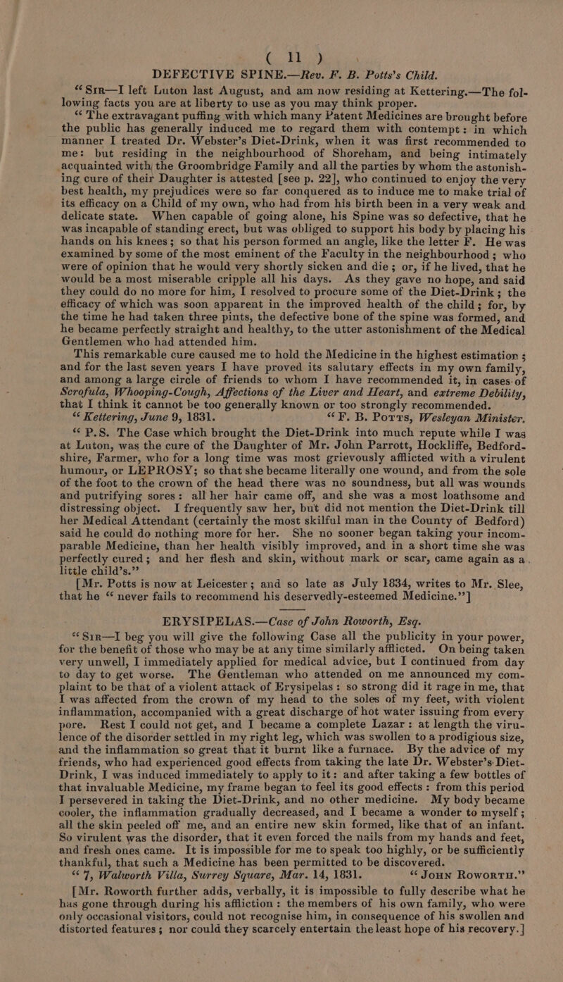 ( ll ) ‘ DEFECTIVE SPINE.—Rev. F. B. Potts’s Child. *“Srr—lI left Luton last August, and am now residing at Kettering.—The fol- lowing facts you are at liberty to use as you may think proper. *“* The extravagant puffing with which many Patent Medicines are brought before the public has generally induced me to regard them with contempt: in which manner I treated Dr. Webster’s Diet-Drink, when it was first recommended to me: but residing in the neighbourhood of Shoreham, and being intimately acquainted with; the Groombridge Family and all the parties by whem the astunish- ing cure of their Daughter is attested [see p. 22], who continued to enjoy the very best health, my prejudices were so far conquered as to induce me to make trial of its efficacy on a Child of my own, who had from his birth been in a very weak and delicate state. When capable of going alone, his Spine was so defective, that he was incapable of standing erect, but was obliged to support his body by placing his hands on his knees; so that his person formed an angle, like the letter F. He was examined by some of the most eminent of the Faculty in the neighbourhood; who were of opinion that he would very shortly sicken and die; or, if he lived, that he would be a most miserable cripple all his days. As they gave no hope, and said they could do no more for him, I resolved to procure some of the Diet-Drink; the efficacy of which was soon apparent in the improved health of the child; for, by the time he had taken three pints, the defective bone of the spine was formed, and he became perfectly straight and healthy, to the utter astonishment of the Medical Gentlemen who had attended him. This remarkable cure caused me to hold the Medicine in the highest estimation ; and for the last seven years I have proved its salutary effects in my own family, and among a large circle of friends to whom I have recommended it, in cases. of Scrofula, Whooping-Cough, Affections of the Liver and Heart, and extreme Debility, that I think it cannot be too generally known or too strongly recommended. “¢ Kettering, June 9, 1831. “F. B. Ports, Wesleyan Minister, «¢ P.S. The Case which brought the Diet-Drink into much repute while I was at Luton, was the cure of the Daughter of Mr. John Parrott, Hockliffe, Bedford- shire, Farmer, who for a long time was most grievously afflicted with a virulent humour, or LEPROSY; so that she became literally one wound, and from the sole of the foot to the crown of the head there was no soundness, but all was wounds and putrifying sores: all her hair came off, and she was a most loathsome and distressing object. I frequently saw her, but did not mention the Diet-Drink till her Medical Attendant (certainly the most skilful man in the County of Bedford) said he could do nothing more for her. She no sooner began taking your incom- parable Medicine, than her health visibly improved, and in a short time she was perfectly cured; and her flesh and skin, without mark or scar, came again as a. little child’s.”’ [Mr. Potts is now at Leicester; and so late as July 1834, writes to Mr. Slee, that he “ never fails to recommend his deservedly-esteemed Medicine.’’] ERYSIPELAS.—Case of John Roworth, Esq. *Sir—I beg you will give the following Case all the publicity in your power, for the benefit of those who may be at any time similarly afflicted. On being taken very unwell, I immediately applied for medical advice, but I continued from day to day to get worse. The Gentleman who attended on me announced my com- plaint to be that of a violent attack of Erysipelas: so strong did it rage in me, that I was affected from the crown of my head to the soles of my feet, with violent inflammation, accompanied with a great discharge of hot water issuing from every pore. Rest I could not get, and I became a complete Lazar: at length the viru- lence of the disorder settled in my right leg, which was swollen to a prodigious size, and the inflammation so great that it burnt like a furnace. By the advice of my friends, who had experienced good effects from taking the late Dr. Webster’s: Diet- Drink, I was induced immediately to apply to it: and after taking a few bottles of that invaluable Medicine, my frame began to feel its good effects : from this period I persevered in taking the Diet-Drink, and no other medicine. My body became cooler, the inflammation gradually decreased, and I became a wonder to myself ; all the skin peeled off me, and an entire new skin formed, like that of an infant. So virulent was the disorder, that it even forced the nails from my hands and feet, and fresh ones came. It is impossible for me to speak too highly, or be sufficiently thankful, that such a Medicine has been permitted to be discovered. “7, Walworth Villa, Surrey Square, Mar. 14, 1831. <“‘ JoHN RoworTHuH.” [Mr. Roworth further adds, verbally, it is impossible to fully describe what he has gone through during his affliction : the members of his own family, who were only occasional visitors, could not recognise him, in consequence of his swollen and distorted features; nor could they scarcely entertain the least hope of his recovery. |