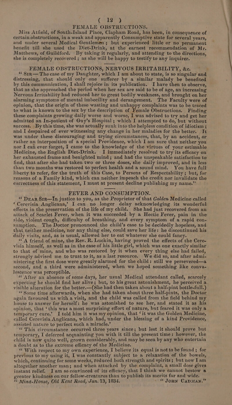 FEMALE OBSTRUCTIONS, — Miss Atfield, of South-Island Place, Clapham Road, has been, in consequence of certain obstructions, in a weak and apparently Consumptive state for several years, and under several Medical Gentlemen; but experienced little or no permanent benefit till she used the Diet-Drink, at the earnest recommendation of Mr. Matthews, of Guildford. By taking it regularly, and attending to the directions, she is completely recovered ; as she will be happy to testify to any inquirer. FEMALE OBSTRUCTIONS, NERVOUS IRRITABILITY, &c. ~ *¢ Sirn— The case of my Daughter, which I am about to state, is so singular and distressing, that should only one sufferer by a similar malady be benefited by this communication, I shall rejoice in its publication. I have then to observe, that as she approached the period when her sex are said to be of age, an increasing Nervous Irritability had reduced her to great bodily weakness, and brought on her alarming symptoms of mental imbecility and derangement. The Faculty were of opinion, that the origin of these wasting and unhappy complaints was to be traced to what is known to the sex by the description of Female Obstructions. Finding these complaints growing daily worse and worse, I was advised to try and get her success. By this time, she was actually sunk into the helpless condition of idiotism ; and I despaired of ever witnessing any change in her maladies for the better. It was under these discouraging and trying circumstances, that, by an accident, or rather an interposition of a special Providence, which I am sure that neither you nor I ean ever forget, I came to the knowledge of the virtues of your estimable Medicine, the English Diet-Drink. I immediately resolved to try its efficacy on her exhausted frame and benighted mind; and had the unspeakable satisfaction to find, that after she had taken two or three doses, she daily improved, and in less than two months was restored to perfect health and a sound mind. You have full liberty to refer, for the truth of this Case, to Persons of Respectability ; but, for reasons of a Family kind, which can neither impeach the credit nor invalidate the correctness of this statement, I must at present decline publishing my name.”’ FEVER AND CONSUMPTION. ‘ Cerevisia Anglicana,’? I can no longer delay acknowledging its wonderful effects in the preservation of the life of my child. She had just recovered from an attack of Scarlet Fever, when it was succeeded by a Hectic Fever, pain in the side, violent cough, difficulty of breathing, and every symptom of a rapid con- sumption. The Doctor pronounced the child’s case to be decidedly hopeless, and that neither medicine, nor any thing else, could save her life: he discontinued his daily visits, and, as is usual, allowed her to eat whatever she could fancy. “‘ A friend of mine, the Rev. R. Luckin, having proved the effects of the Cere- visia himself, as well as in the case of his little girl, which was one exactly similar to that of mine, and who was restored by it when every thing else had failed, strongly advised me to trust to it, as a last resource. We did so, and after admi- nistering the first dose were greatly alarmed for the child: still we persevered—a second, and a third were administered, when we hoped something like conva- lescence was perceptible. <“‘ After an absence of some days, her usual Medical attendant called, scarcely expecting he should find her alive; but, to his great astonishment, he perceived a visible alteration for the better.—(She had then taken about a half-pint bottle-full.) <* Some time afterwards, when she had taken about three half-pints, the Doctor again favoured us with a visit, and the child was called from the field behind my house to answer for herself: he was astonished to see her, and stated it as his opinion, that ‘this was a most surprising effort of nature, but feared it was only a temporary cure.’ I told him it was my opinion, that ‘it was the Golden Medicine, called Cerevisia Anglicana, which had, under the blessing of a kind Providence, assisted nature to perfect such a miracle.’ ‘¢ This circumstance occurred three years since; but lest it should prove but temporary, I deferred acquainting you with it till the present time: however, the child is now quite well, grown considerably, and may be seen by any who entertain a doubt as to the extreme eflicacy of the Medicine. ‘¢ With respect to my own experience, I believe its equal is not to be found ; for previous to my using it, I was constantly subject to a relaxation of the bowels, which, continuing for some weeks, reduced both strength and spirits; but now lam altogether another man; and when attacked by the complaint, a small dose gives instant relief. Iam so convinced of its efficacy, that I think we cannot bestow a greater kindness on our fellow-creatures than to publish its merits far and wide. “ Mina-House, Old Kent Road, Jan. 13, 1834. ~ © Jonn Capman.”