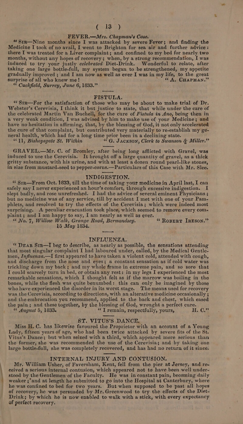 C13) FEVER.—Mrs. Chapman's Case. “Sir—Nine months since I was attacked by severe Fever; and finding the Medicine I took of no avail, I went to Brighton for sea air and further advice: there I was treated for a Liver complaint; and confined to my bed for nearly two months, without any hopes of recovery ; when, by a strong recommendation, I was induced to try your justly celebrated Diet-Drink. Wonderful to relate, after taking one large bottle-full, my system began to be strengthened, my appetite gradually improved ; ‘and I am now as well as ever I was in my life, to the great surprise of all who knew me! * &amp; A, CHarman.” “ Cuckfield, Surrey, June 6, 1833.” —— FISTULA. *¢ Str—For the satisfaction of those who may be about to make trial of Dr. Webster’s Cerevisia, I think it but justice to state, that while under the care of the celebrated Martin Van Buchell, for the cure of Fistula in Ano, being then in a very weak condition, I was advised by him to make use of your Medicine; and have no hesitation in affirming, that, by the blessing of God, it not only accelerated the cure of that complaint, but contributed very materially to re-establish my ge- neral health, which had for a long time prior been in a declining state. “11, Bishopsgate St. Within “ G. Jackson, Clerk to Swanson &amp; Miller.” GRAVEL.—Mr. C. of Bromley, after being long afflicted with Gravel, was induced to use the Cerevisia. It brought off a large quantity of gravel, as a thick gritty substance, with his urine, and with at least a dozen round pearl-like stones, in size from mustard-seed to pepper-corns.—Particulars of this Case with Mr. Slee. INDIGESTION. * Str—From Oct. 1833, till the time of taking your medicine in April last, I can safely say I never experienced an hour’s comfort, through excessive indigestion. I slept badly, and rose unrefreshed. I had the advice of several eminent Physicians ; but no medicine was of any service, till by accident I met with one of your Pam- phlets, and resolved to try the effects of the Cerevisia; which were indeed most surprising. A peculiar evacuation took place, which seemed to remove every com- piaint ; and I am happy to say, I am nearly as well as ever. “ No. 7, Willow Walk, Grange Road, Bermondsey. **‘ RoBpertT J REson.”” 15 May 1834. — INFLUENZA. “ Dear Str—I beg to describe, as nearly as possible, the sensations attending that most singular complaint I had laboured under, called, by the Medical Gentle- men, Influenza.—lI first appeared to have taken a violent cold, attended with cough, and discharge from the nose and eyes; a constant sensation as if cold water was trickling down my back; and my whole frame in extreme pain, and so sore that I could scarcely turn in bed, or obtain any rest: in my legs I experienced the most remarkable sensations, which I thought felt as if the marrow was boiling in the bones, while the flesh was quite benumbed: this can only be imagined by those who have experienced the disorder in its worst stage. The means used for recovery was the Cerevisia, according to directions, with an alterative medicine occasionally ; and the embrocation you recommend, applied to the back and chest, which eased the pain; and these together, by the blessing of God, wrought a perfect cure. “ August 5, 1833~ “I remain, respectfully, yours, He C4) ST. VITUS’S DANCE. Miss H. C. has likewise favoured the Proprietor with an account of a Young Lady, fifteen years of age, who had been twice attacked by severe fits of the St, Vitus’s Dance; but when seized with a third, which appeared more serious than the former, she was recommended the use of the Cerevisia; and by taking one large bottle-full, she was completely recovered, and has had no return of it since. INTERNAL INJURY AND CONTUSION. Mr. William Usher, of Faversham, Kent, fell from the pier at Jersey, and re- ceived a serious internal contusion, which appeared not to have been well under- stood by the Gentlemen of the Faculty. He was inconstant pain, becoming daily weaker ;and at length he submitted to go into the Hospital at Canterbury, where he was confined to bed for two years. But when supposed to be past all hopes of recovery, he was persuaded by Mr. Greenwood to try the effects of the Diet- Drink; by which he is now enabled to walk with a stick, with every expectancy of perfect recovery.