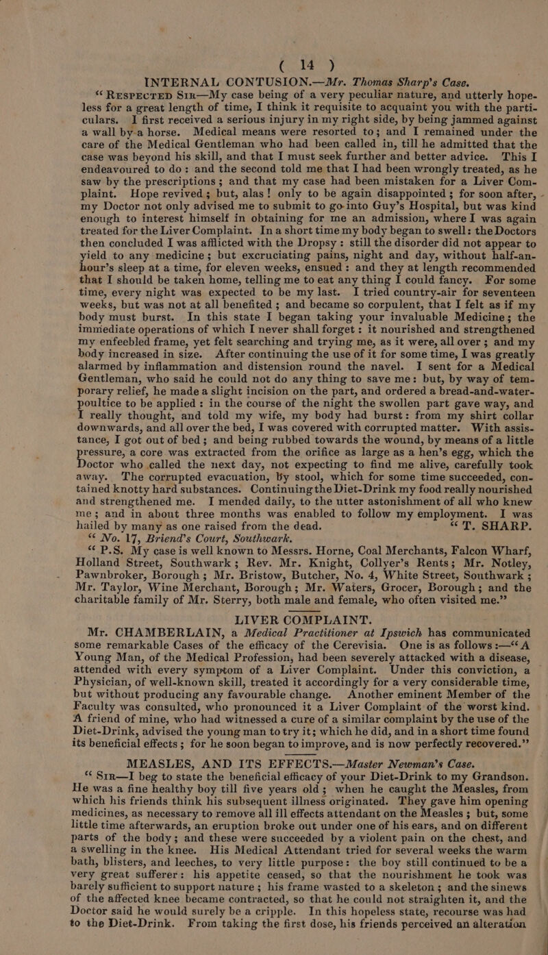 eee ahl INTERNAL CONTUSION.—Mr. Thomas Sharp’s Case. ‘‘ RESPECTED S1n—My case being of a very peculiar nature, and utterly hope- less for a great length of time, I think it requisite to acquaint you with the parti- culars. I first received a serious injury in my right side, by being jammed against a wall by-a horse. Medical means were resorted to; and I remained under the care of the Medical Gentleman who had been called in, till he admitted that the case was beyond his skill, and that I must seek further and better advice. This I endeavoured to do: and the second told me that I had been wrongly treated, as he saw by the prescriptions ; and that my case had been mistaken for a Liver Com- plaint. Hope revived; but, alas! only to be again disappointed ; for soon after, my Doctor not only advised me to submit to go-into Guy’s Hospital, but was kind enough to interest himself in obtaining for me an admission, where I was again treated for the Liver Complaint. Ina short time my body began to swell: the Doctors then concluded I was afflicted with the Dropsy : still the disorder did not appear to yield to any medicine; but excruciating pains, night and day, without half-an- hour’s sleep at a time, for eleven weeks, ensued : and they at length recommended that I should be taken home, telling me to eat any thing I could fancy. For some time, every night was expected to be my last. I tried country-air for seventeen weeks, but was not at all benefited ; and became so corpulent, that I felt as if my body must burst. In this state I began taking your invaluable Medicine; the immediate operations of which I never shall forget: it nourished and strengthened my enfeebled frame, yet felt searching and trying me, as it were, all over ; and my body increased in size. After continuing the use of it for some time, I was greatly alarmed by inflammation and distension round the navel. I sent for a Medical Gentleman, who said he could not do any thing to save me: but, by way of tem- porary relief, he made a slight incision on the part, and ordered a bread-and-water- poultice to be applied : in the course of the night the swollen part gave way, and I really thought, and told my wife, my body had burst: from my shirt collar downwards, and all over the bed, I was covered with corrupted matter. With assis- tance, I got out of bed; and being rubbed towards the wound, by means of a little pressure, a core was extracted from the orifice as large as a hen’s egg, which the Doctor who called the next day, not expecting to find me alive, carefully took away. The corrupted evacuation, by stool, which for some time succeeded, con- tained knotty hard substances. Continuing the Diet-Drink my food really nourished hailed by many as one raised from the dead. “<T. SHARP. ** No. 17, Briend’s Court, Southwark. “* P.S. My case is well known to Messrs. Horne, Coal Merchants, Falcon Wharf, Holland Street, Southwark; Rev. Mr. Knight, Collyer’s Rents; Mr. Notley, Pawnbroker, Borough; Mr. Bristow, Butcher, No. 4, White Street, Southwark ; Mr. Taylor, Wine Merchant, Borough; Mr. Waters, Grocer, Borough; and the charitable family of Mr. Sterry, both male and female, who often visited me.” LIVER COMPLAINT. Mr. CHAMBERLAIN, a Medical Practitioner at Ipswich has communicated some remarkable Cases of the efficacy of the Cerevisia. One is as follows :—“A attended with every symptom of a Liver Complaint. Under this conviction, a Physician, of well-known skill, treated it accordingly for a very considerable time, but without producing any favourable change. Another eminent Member of the Faculty was consulted, who pronounced it a Liver Complaint of the worst kind. A friend of mine, who had witnessed a cure of a similar complaint by the use of the Diet-Drink, advised the young man to try it; which he did, and in a short time found its beneficial effects; for he soon began to improve, and is now perfectly recovered.”’ MEASLES, AND ITS EFFECTS.— Master Newman’s Case. ** Srr—I beg to state the beneficial efficacy of your Diet-Drink to my Grandson. He was a fine healthy boy till five years old; when he caught the Measles, from which his friends think his subsequent illness originated. They gave him opening medicines, as necessary to remove all ill effects attendant on the Measles; but, some little time afterwards, an eruption broke out under one of his ears, and on different parts of the body; and these were succeeded by a violent pain on the chest, and a swelling in the knee. His Medical Attendant tried for several weeks the warm bath, blisters, and leeches, to very little purpose: the boy still continued to be a very great sufferer: his appetite ceased, so that the nourishment he took was barely sufficient to support nature; his frame wasted to a skeleton ; and the sinews of the affected knee became contracted, so that he could not straighten it, and the Doctor said he would surely be a cripple. In this hopeless state, recourse was had to the Diet-Drink. From taking the first dose, his friends perceived an alteration ‘