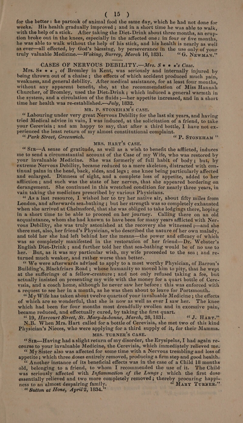 for the better: he partook of animal food the same day, which he had not done for weeks. His health gradually improved ; and in a short time he was able to walk, with the help ofa stick. After taking the Diet- Drink about three months, an erup- tion broke out in the knees, especially in the affected one: in four or five months, he was able to walk without the help of his stick, and his health is nearly as well as ever—all effected, by God’s blessing, by perseverance in the use only of your truly valuable Medicine.— Woking, Surrey, March 16, 1831. “G. NEwMay.” CASES OF NERVOUS DEBILITY.—WMrs. S « ® «’s Case. Mrs. S* * « , of Bromley in Kent, was seriously and internally injured by being thrown out of a chaise; the effects of which accident produced much pain, weakness, and general debility. After medical assistance, for at least four months, without any apparent benefit, she, at the recommendation of Miss Hannah Churcher, of Bromley, used the Diet-Drink ; which induced a general warmth in the system, and a circulation of the fluids ;—her appetite increased, and in a short time her health was re-established.—Ju/ly, 1832. MR. P, STONEHAMS CASE. “¢ Labouring under very great Nervous Debility for the last six years, and having tried Medical advice in vain, I was induced, at the solicitation of a friend, to take your Cerevisia ; and am happy to say, that after a third bottle, I have not ex- perienced the least return of my almost constitutional complaint. “€ Park Street, Greenwich. * P. STONEHAM ”’ MRS. HART’S CASE. “‘Srr—A sense of gratitude, as well as a wish to benefit the afflicted, induces me to send a circumstantial account of the Case of my Wife, who was restored by your invaluable Medicine. She was formerly of full habit of body; but, by extreme Nervous Debility, became reduced to a mere skeleton, distracted with con- tinual pains in the head, back, sides, and legs; one knee being particularly affected and enlarged. Dimness of sight, and a complete loss of appetite, added to her affliction ; and such was the state of her nerves, that she appeared bordering on derangement. She continued in this wretched condition for nearly three years, in vain taking the medicines prescribed by various Physicians. “* As a last resource, 1 wished her to try her native air, about fifty miles from London, and afterwards sea-bathing ; but her strength was so completely exhausted when she arrived at Chelmsford, that she was obliged to take lodgings there, hoping in a short time to be able to proceed on her journey. Calling there on an old acquaintance, whom she had known to have been for many years afflicted with Ner- vous Debility, she was truly astonished at the recovery she witnessed ;—and she there met, also, her friend’s Physician, who described the nature of her own malady, and told her she had left behind her the means—the power and efficacy of which was so completely manifested in the restoration of her friend—Dr. Webster’s English Diet-Drink ; and further told her that sea-bathing would be of no use to her. But, as it was my particular wish, my wife proceeded to the sea; and re- turned much weaker, and rather worse than better. “ We were afterwards advised to apply to a most worthy Physician, of Barron’s Building’s, Blackfriars Road ; whose humanity so moved him to pity, that he wept at the sufferings of a fellow-creature; and not only refused taking a fee, but actually insisted on presenting my wife with the money for a quart bottle of Cere- visia, and a coach home, although he never saw her before: this was enforced with a request to see her in a month, as he was then about to leave for Portsmouth. “‘ My Wife has taken about twelve quarts of your invaluable Medicine; the effects of which are so wonderful, that she is now as well as ever I saw her. The knee which had been for four months most dreadfully swollen and in excessive pain, became reduced, and effectually cured, by taking the first quart. “19, Harcourt Street, St. Mary-la-bonne, March, 28, 1831. J. HART.” N.B. When Mrs. Hart called for a bottle of Cerevisia, she met two of this kind Physician’s Nieces, who were applying for a third supply of it, for their Mamma. MRS. TURNER'S CASE. “‘Srr—Having had aslight return of my disorder, the Erysipelas, I had again re- course to your invaluable Medicine, the Cerevisia, which immediately relieved me. “¢ My Sister also was affected for some time with a Nervous trembling and loss of appetite; which three doses entirely removed, producing a firm step and good health. <¢ Another instance of its beneficial effects was in the case of a Child 18 months old, belenging to a friend, to whom I recommended the use of it. The Child was seriously affected with Inflammation of the Lungs; which the first dose essentially relieved and two more completely removed; thereby procuring happi-. ness to an almost despairing family. ‘ Many TuRNER.’’. “¢ Sutton at Hone, April 2, 1834.” %