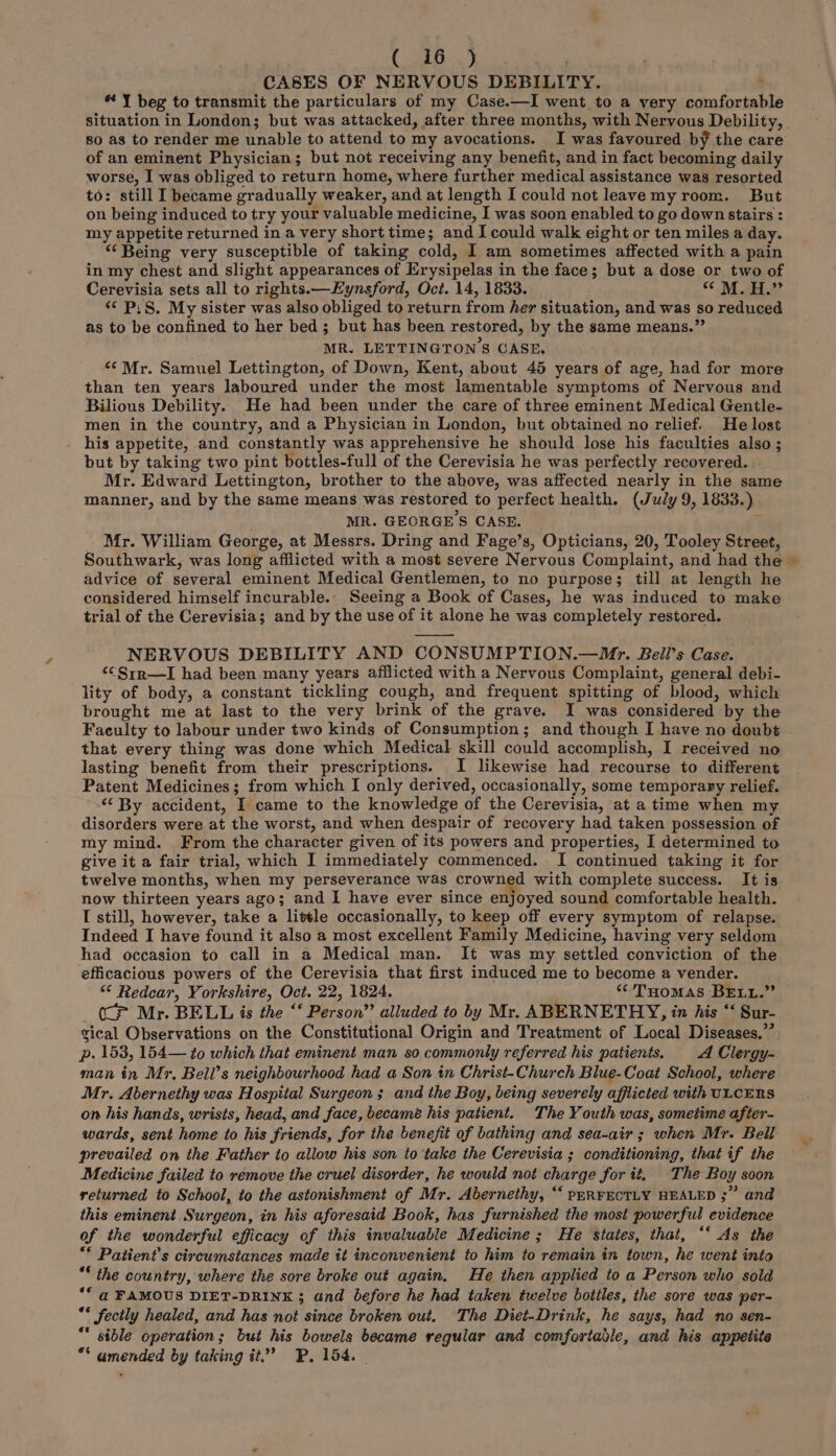 CASES OF NERVOUS DEBILITY. ; * Y beg to transmit the particulars of my Case.—I went to a very comfortable so as to render me unable to attend to my avocations. I was favoured by the care of an eminent Physician; but not receiving any benefit, and in fact becoming daily worse, I was obliged to return home, where further medical assistance was resorted to: still I became gradually weaker, and at length I could not leaavemy room. But on being induced to try your valuable medicine, I was soon enabled to go down stairs : my appetite returned in a very short time; and I could walk eight or ten miles a day. “‘ Being very susceptible of taking cold, I am sometimes affected with a pain in my chest and slight appearances of Erysipelas in the face; but a dose or two of «¢ P:S. My sister was also obliged to return from her situation, and was so reduced as to be confined to her bed; but has been restored, by the same means.” MR. LETTINGTON'’S CASE. “‘ Mr. Samuel Lettington, of Down, Kent, about 45 years of age, had for more than ten years laboured under the most lamentable symptoms of Nervous and Bilious Debility. He had been under the care of three eminent Medical Gentle- men in the country, and a Physician in London, but obtained no relief. He lost his appetite, and constantly was apprehensive he should lose his faculties also ; but by taking two pint bottles-full of the Cerevisia he was perfectly recovered. Mr. Edward Lettington, brother to the above, was affected nearly in the same manner, and by the same means was restored to perfect health. (July 9, 1833.) MR. GEORGE'S CASE. j Mr. William George, at Messrs. Dring and Fage’s, Opticians, 20, Tooley Street, Southwark, was long afflicted with a most severe Nervous Complaint, and had the advice of several eminent Medical Gentlemen, to no purpose; till at length he considered himself incurable.. Seeing a Book of Cases, he was induced to make trial of the Cerevisia; and by the use of it alone he was completely restored. NERVOUS DEBILITY AND CONSUMPTION.—Mr. Beili’s Case. ‘CSrr—I had been many years afflicted with a Nervous Complaint, general debi- lity of body, a constant tickling cough, and frequent spitting of blood, which brought me at last to the very brink of the grave. I was considered by the Faeulty to labour under two kinds of Consumption; and though I have no doubt that every thing was done which Medical skill could accomplish, I received no Patent Medicines; from which I only derived, occasionally, some temporary relief. ‘‘ By accident, I came to the knowledge of the Cerevisia, at a time when my disorders were at the worst, and when despair of recovery had taken possession of my mind. From the character given of its powers and properties, I determined to give it a fair trial, which I immediately commenced. I continued taking it for twelve months, when my perseverance was crowned with complete success. It is now thirteen years ago; and I have ever since enjoyed sound comfortable health. I still, however, take a little occasionally, to keep off every symptom of relapse. Indeed I have found it also a most excellent Family Medicine, having very seldom had occasion to call in a Medical man. It was my settled conviction of the efficacious powers of the Cerevisia that first induced me to become a vender. “ Redcar, Yorkshire, Oct. 22, 1824. ‘THOMAS BELL.” (CP Mr. BELL is the “‘ Person” alluded to by Mr. ABERNETHY, in his “‘ Sur- sical Observations on the Constitutional Origin and Treatment of Local Diseases.” p. 153, 154— to which that eminent man so commonly referred his patients, A Clergy- man in Mr, Beil’s neighbourhood had a Son in Christ-Church Blue-Coat School, where Mr. Abernethy was Hospital Surgeon ; and the Boy, being severely afflicted with ULCERS on his hands, wrists, head, and face, became his patient. The Youth was, sometime after- wards, sent home to his friends, for the benefit of bathing and sea-air ; when Mr. Bell prevailed on the Father to allow his son to ‘take the Cerevisia ; conditioning, that if the Medicine failed to remove the cruel disorder, he would not charge for it, The Boy soon returned to School, to the astonishment of Mr. Abernethy, “‘ PERFECTLY HEALED ;” and this eminent Surgeon, in his aforesaid Book, has furnished the most powerful evidence of the wonderful efficacy of this invaluable Medicine; He states, that, ‘‘ As the ** Patient's circumstances made it inconvenient to him to remain in town, he went into * the country, where the sore broke out again. He then applied to a Person who sold ‘© @ FAMOUS DIET-DRINK ; and before he had taken twelve bottles, the sore was per- ** fectly healed, and has not since broken out. The Diet-Drink, he says, had no sen- ** sible operation; but his bowels became regular and comfortable, and his appetite ** amended by taking it.’ BP, 154. ”