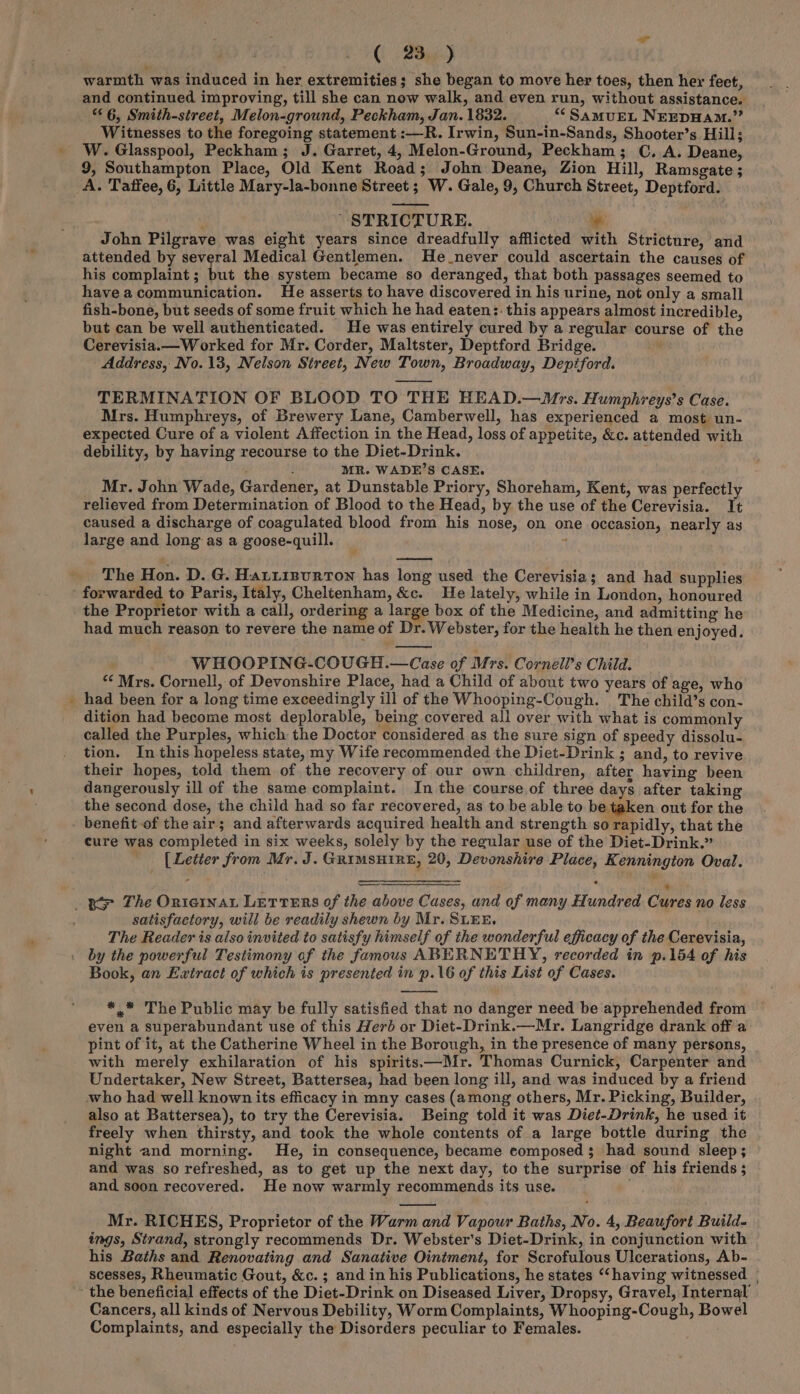 \ -— ( 23) warmth was induced in her extremities; she began to move her toes, then her feet, and continued improving, till she can now walk, and even run, without assistance. “6, Smith-street, Melon-ground, Peckham, Jan. 1832. “‘SaMuEL NEEDHAM.” Witnesses to the foregoing statement :—R. Irwin, Sun-in-Sands, Shooter’s Hill; W. Glasspool, Peckham; J. Garret, 4, Melon-Ground, Peckham; C. A. Deane, 9, Southampton Place, Old Kent Road; John Deane, Zion Hill, Ramsgate ; A. Taffee, 6, Little Mary-la-bonne Street; W. Gale, 9, Church Street, Deptford. } STRICTURE. ~ John Pilgrave was eight years since dreadfully afflicted with Stricture, and attended by several Medical Gentlemen. He never could ascertain the causes of his complaint; but the system became so deranged, that both passages seemed to haveacommunication. He asserts to have discovered in his urine, not only a small fish-bone, but seeds of some fruit which he had eaten:: this appears almost incredible, but can be well authenticated. He was entirely cured by a regular course of the Cerevisia.—Worked for Mr. Corder, Maltster, Deptford Bridge. Address, No. 13, Nelson Street, New Town, Broadway, Deptford. TERMINATION OF BLOOD TO THE HEAD.—Mrs. Humphreys’s Case. Mrs. Humphreys, of Brewery Lane, Camberwell, has experienced a most un- expected Cure of a violent Affection in the Head, loss of appetite, &amp;c. attended with debility, by having recourse to the Diet-Drink. ' ; : MR. WADE’S CASE. Mr. John Wade, Gardener, at Dunstable Priory, Shoreham, Kent, was perfectly relieved from Determination of Blood to the Head, by the use of the Cerevisia. It caused a discharge of coagulated blood from his nose, on one occasion, nearly as large and long: as a goose-quill. ’ ; The Hon. D. G. Hariizurton has long used the Cerevisia; and had supplies forwarded to Paris, Italy, Cheltenham, &amp;c. He lately, while in London, honoured the Proprietor with a call, ordering a large box of the Medicine, and admitting he had much reason to revere the name of Dr. Webster, for the health he then enjoyed. WHOOPING-COUGH.—Case of Mrs. Cornell’s Child. ““ Mrs. Cornell, of Devonshire Place, had a Child of about two years of age, who had been for a long time exceedingly ill of the Whooping-Cough. The child’s con- dition had become most deplorable, being covered ali over with what is commonly called the Purples, which the Doctor considered as the sure sign of speedy dissolu- tion. In this hopeless state, my Wife recommended the Diet-Drink ; and, to revive their hopes, told them of the recovery of our own children, after having been dangerously ill of the same complaint. In the course of three days after taking the second dose, the child had so far recovered, as to be able to be taken out for the - benefit of the air; and afterwards acquired health and strength so rapidly, that the cure was completed in six weeks, solely by the regular use of the Diet-Drink.” _ [Letter from Mr. J. GRIMSHIRE, 20, Devonshire Place, Kennington Oval. Bo The Orniernat LETTERS of the above Cases, and of many Hundred Cures no less satisfactory, will be readily shewn by Mr. SLEE. The Reader is also invited to satisfy himself of the wonderful efficacy of the Cerevisia, by the powerful Testimony of the famous ABERNETHY, recorded in p.154 of his Book, an Extract of which is presented in p.16 of this List of Cases. *,.* The Public may be fully satisfied that no danger need be apprehended from even a superabundant use of this Herb or Diet-Drink.—Mr. Langridge drank off a pint of it, at the Catherine Wheel in the Borough, in the presence of many persons, with merely exhilaration of his spirits—Mr. Thomas Curnick, Carpenter and Undertaker, New Street, Battersea, had been long ill, and was induced by a friend who had well known its efficacy in mny cases (among others, Mr. Picking, Builder, also at Battersea), to try the Cerevisia. Being told it was Diet-Drink, he used it freely when thirsty, and took the whole contents of a large bottle during the night and morning. He, in consequence, became composed 3; had sound sleep; and was so refreshed, as to get up the next day, to the surprise of his friends ; and soon recovered. He now warmly recommends its use. Mr. RICHES, Proprietor of the Warm and Vapour Baths, No. 4, Beaufort Build- ings, Strand, strongly recommends Dr. Webster's Diet-Drink, in conjunction with his Baths and Renovating and Sanative Ointment, for Scrofulous Ulcerations, Ab- scesses, Rheumatic Gout, &amp;c. ; and in his Publications, he states ‘“‘having witnessed | - the beneficial effects of the Diet-Drink on Diseased Liver, Dropsy, Gravel, Internal’ Cancers, all kinds of Nervous Debility, Worm Complaints, Whooping-Cough, Bowel Complaints, and especially the Disorders peculiar to Females.