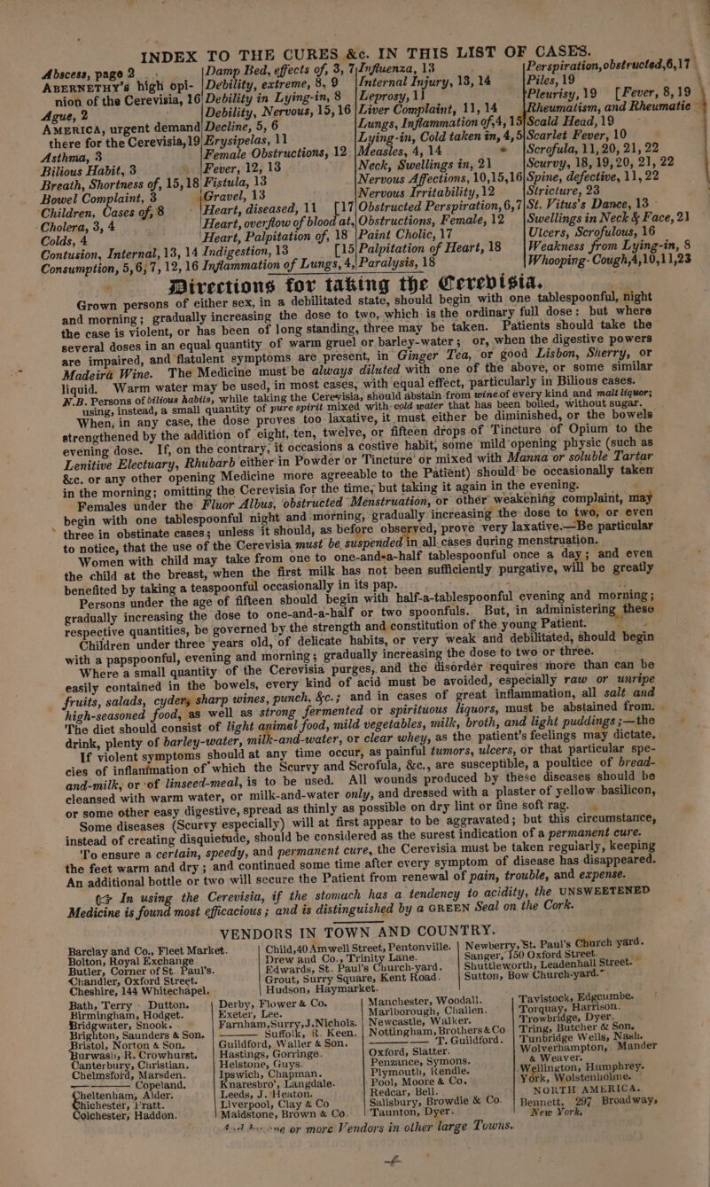 INDEX TO THE CURES &amp;c. IN THIS LIST OF CASES. . Abscess, page 2 _ . Damp Bed, effects of, 3, 7)Influenza, 13 Perspiration, obstructed,6,17 : ABERNETHY’ high opi- |Dedility, extreme, 8, 9 Internal Injury, 18, 14 Piles, 19 : nion of the Cerevisia, 16| Debility in Lying-in, 8 Leprosy, 1) Pleurisy,19 (Fever, 8,19 Ague, 2 Debility, Nervous, 15, 16 | Liver Complaint, 11, 14 heumatism, and Rheumatic — AMERICA, urgent demand) Decline, 5, 6 Lungs, Inflammation of,4, 15]Scald Head, 19 there for the Cerevisia,19 Erysipelas, 11 rye Seg Cold taken in, 4,5|Scarlet Fever, 10 Asthma, 3 Female Obstructions, 12 |Measles, 4, 14 » |Scrofula, 11,20, 21, 22 Bilious Habit, 3 « |Fever, 12, 13 Neck, Swellings in, 21 Scurvy, 18, 19,20, 21, 22 Breath, Shortness of, 15,18 Fistula, 13 Nervous Affections, 10,15,16|Spine, defective, 11, 22 Bowel Complaint, 3 perave!, 13 Nervous Irritability, 12 Stricture, 23 ‘Children, Cases of,8 ‘| Heart, diseased, 11 [17|Obstructed Perspiration, 6,7|St. Vitus’s Dance, 13 © - Cholera, 3, 4 |Heart, overflow of blood at,| Obstructions, Female,12 |Swellings in Neck &amp; Face, 2} Colds, 4 'Heart, Palpitation of, 18 |Paint Cholic, 17 Ulcers, Scrofulous, 16 Contusion, Internal, 13, 14 Indigestion, 13 [15|Palpitation of Heart,18 |Weakness from Lying-in, § Consumption, 5,6, 7, 12, 16 Inflammation of Lungs, 4,| Paralysis, 18 Whooping- Cough,4,10,11,23 Directions for taking the Cerevisia. oe Grown persons of either sex, in a debilitated state, should begin with one tablespoonful, night and morning; gradually increasing the dose to two, which: is the ordinary full dose: but where the case is violent, or has been of long standing, three may be taken. Patients should take the several doses in an equal quantity of warm gruel or barley-water ; or, when the digestive powers are impaired, and flatulent symptoms are present, in Ginger Tea, or good Lisbon, Sherry, or Madeira Wine. The Medicine must be always diluted with one of the above, or some similar liquid. Warm water may be used, in most cases, with equal effect, particularly in Bilious cases. W.B. Persons of dilious habtis, while taking the Cerevisia, should abstain from wineof every kind and malt liquor; using, instead, a small quantity of pure spirit mixed with-cold water that has been boiled, without sugar. When, in any case, the dose proves too laxative, it must either be diminished, or the bowels strengthened by the addition of eight, ten, twelve, or fifteen drops of Tincture of Opium to the evening dose. If, on the contrary, it occasions a costive habit, some mild ‘opening physic (such as Lenitive Electuary, Rhubarb either'in Powder or Tincture or mixed with Manna or soluble Tartar &amp;c. or any other opening Medicine more agreeable to the Patient) should’ be occasionally taken in the morning; omitting the Cerevisia for the time, but taking it again in the evening. . Females under the Fluor Albus, obstructed Menstruation, or other weakening complaint, may begin with one tablespoonful night and morning, gradually increasing the: dose to two, or even . three in obstinate cases; unless it should, as before observed, prove very laxative.—Be particular to notice, that the use of the Cerevisia must be. suspended in all.cases during menstruation. Women with child may take from one to one-and-a-half tablespoonful once a day; and even the child at the breast, when the first milk has not been sufficiently purgative, will be greatly benefited by taking a teaspoonful occasionally in its pap. Pies art ; 5 Persons under the age of fifteen should begin with half-a-tablespoonful evening and morning; gradually increasing the dose to one-and-a-half or two spoonfuls. But, in administering these respective quantities, be governed by the strength and constitution of the young Patient. re Children under three years old, of delicate habits, or very weak and debilitated, should begi with a papspoonful, evening and morning; gradually increasing the dose to two or three. Where a small quantity of the Cerevisia purges,. and the disordér ‘réquires more than can be easily contained in the bowels, every kind of acid must be avoided, especially raw or unripe fruits, salads, cydery sharp wines, punch, &amp;c.; and in cases of great inflammation, all salt and high-seasoned food, as well as strong fermented or spirituous liquors, must be abstained from. - The diet should consist of light animal food, mild vegetables, milk, broth, and light puddings;—the drink, plenty of barley-water, mille-and-water, or clear whey, as the patient’s feelings may dictate. If violent symptoms should at any time occur, as painful ¢wmors, ulcers, or that particular spe- cies of inflanimation of which the Scurvy and Scrofula, &amp;c., are susceptible, a poultice of bread- and-milk, or of linseed-meal, is to be used. All wounds produced by these diseases should be cleansed with warm water, or milk-and-water only, and dressed with a plaster of yellow basilicon, or some other easy digestive, spread as thinly as possible on dry lint or fine softrag. Some diseases (Scurvy especially) will at first appear to be aggravated; but this circumstance, instead of creating disquietude, should be considered as the surest indication of a permanent cure. ‘To ensure a certain, speedy, and permanent cure, the Cerevisia must be taken regularly, keeping the feet warm and dry ; and continued some time after every symptom of disease has disappeared. An additional bottle or two will secure the Patient from renewal of pain, trouble, and expense. > In using the Cerevisia, if the stomach has a tendency to acidity, the UNSWEETENED Medicine is found most efficacious ; and is distinguished by a GREEN Seal on the Cork. VENDORS IN TOWN AND COUNTRY. Barclay and Co., Fleet Market. Child,40 Amwell Street, Pentonville. Newberry, St. Paul's Church yard. Bolton, Royal Exchange Drew and Co., Trinity Lane. Sanger, 150 Oxford Street. ig Butler, Corner of St. Paul's. Edwards, St. Paul's Church-yard. Shuttleworth, Leadenhall Street. Chandler, Oxford Street. Grout, Surry Square, Kent Road. Sutton, Bow Church-yard.~ Cheshire, 144 Whitechapel. Hudson, Haymarket. Bath, Terry » Dutton. Derby, Flower &amp; Co. Manchester, Woodall. Tavistock, Edgeumbe. Birmingham, Hodget. Exeter, Lee. Marlborough, Challen. Torquay, Harrison. Bridgwater, Snook. . Farnham, Surry,J.Nichols. | Newcastle, Walker. Trowbridge, Dyer. Brighton, Saunders &amp; Son. Suffolk, &amp;. Keen. | N ottingham, Brothers &amp; Co Tring, Butcher &amp; Son. Bristol, Norton &amp; Son. Guildford, Waller &amp; Son. __. T. Guildford. | Tunbridge Wells, Nash. Burwash, R. Crowhurst. | Hastings, Gorringe. Oxford, Slatter. Wolverhampton, Mander Canterbury, Christian. Helstone, Guys. Penzance, Symons. &amp; Weaver. Chelmsford, Marsden. Ipswich, Chapman. Plymouth, Kendle. Wellington, Humphrey. —s Copeland. Knaresbro’, Langdale. Pool, Moore &amp; Co. York, Wolstenholme. Ehichester ae ee 1.Gene, ay, ee és towed Bel). ernie NORTH AMERICA. ester, Fratt. iverpool, Clay &amp; Co alisbury, Browdie 0. ; 7 Broadwai Jolchester, Haddon. Maidstone, Brose &amp; Co. Taurtote Dyer. Bepnete ee e = 4nd be one or more Vendors in other large Towns. ~£-