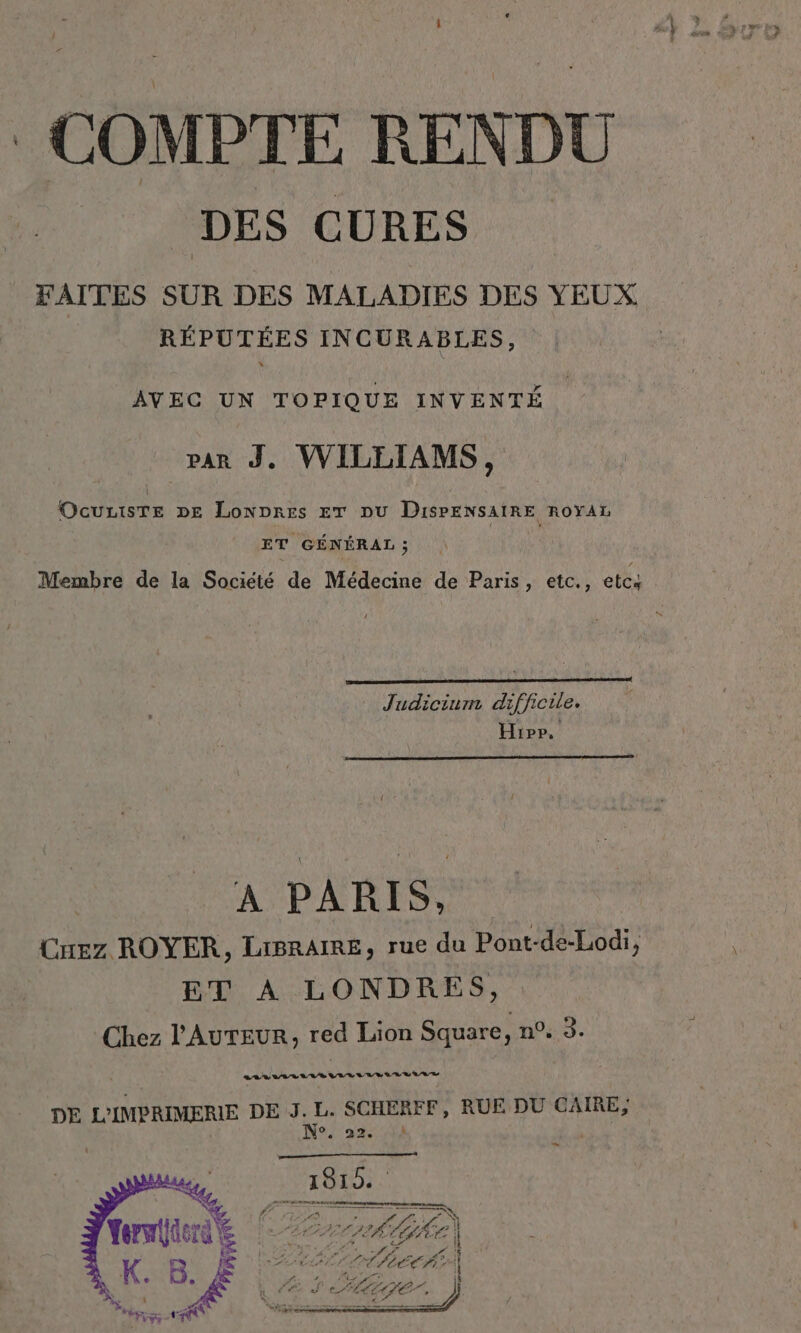 COMPTE RENDU DES CURES FAITES SUR DES MALADIES DES YEUX RÉPUTÉES INCURABLES, : Et Pie Rat A A par J, WILLIAMS, Ocuzisre DE Lonpres ET DU DisPENSAIRE ROYAL ET GÉNÉRAL ; Membre de la Société de Médecine de Paris, etc., etc4 J eu Pro Hip, A PARIS, Crez ROYER, LIBRAIRE, rue du Pont-de-Lodi, ET A LONDRES, Chez l'AUTEUR, red Lion Square no: 3. a DE L’IMPRIMERIE DE J. L. SCHERFF, RUE DU CAIRE, N° « 22e , _
