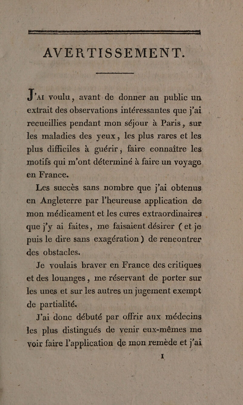 J AI voulu, avant de donner au public un extrait des observations intéressantes que jai recueillies pendant mon séjour à Paris, sur les maladies des yeux, les plus rares et les plus difficiles à guérir, faire connaître les motifs qui m’ont déterminé à faire un voyage. en France. | | Les succès sans nombre que j’ai obtenus en Angleterre par l’heureuse application de mon médicament et les cures extraordinaires . que j'y ai faites, me faisaient désirer (et je _puis le dire sans exagération ) de rencontrer des obstacles. | | Je voulais braver en France des critiques _et des louanges, me réservant de porter sur les unes et sur les autres un jugement exempt de partialité. J'ai donc débuté par offrir aux médecins les plus distingués de venir eux-mêmes me voir faire l’application de mon remède et j'ai