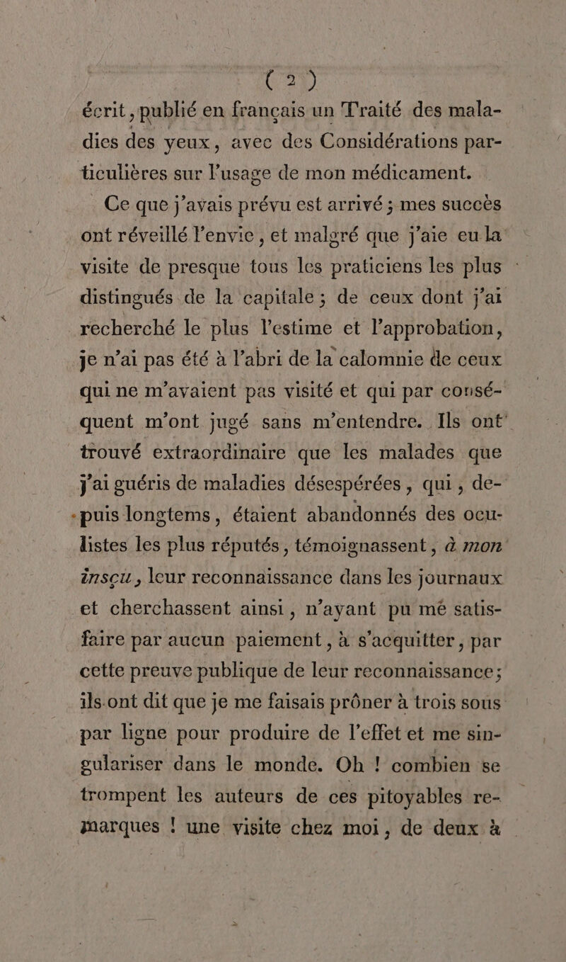 C2) écrit, publié en français un Traité des mala- dies des veux, avec des Considérations par- ticulières sur l'usage de mon médicament. ._ Ce que j'avais prévu est arrivé ; mes succès ont réveillé l'envie , et maloré que j'aie eu la visite de presque tous les praticiens les plus distingués de la capitale ; de ceux dont j'ai recherché le plus l'estime et l’approbation, je n’ai pas été à l’abri de la calomnie de ceux qui ne n'avaient pas visité et qui par consé- quent m'ont jugé sans m’entendre. Ils ont trouvé extraordinaire que les malades que j'ai guéris de maladies désespérées , qui, de- -puis longtems, étaient abandonnés des ocu- listes les plus réputés, témoignassent, à m10n insçu , leur reconnaissance dans les journaux et cherchassent ainsi, n'ayant pu mé satis- faire par aucun paiement , à s'acquitter, par cette preuve publique de leur reconnaissance; ils-ont dit que je me faisais prôner à trois sous par ligne pour produire de l’effet et me sin- gulariser dans le monde. Oh ! combien se trompent les auteurs de ces pitoyables re- marques ! une visite chez moi, de deux à