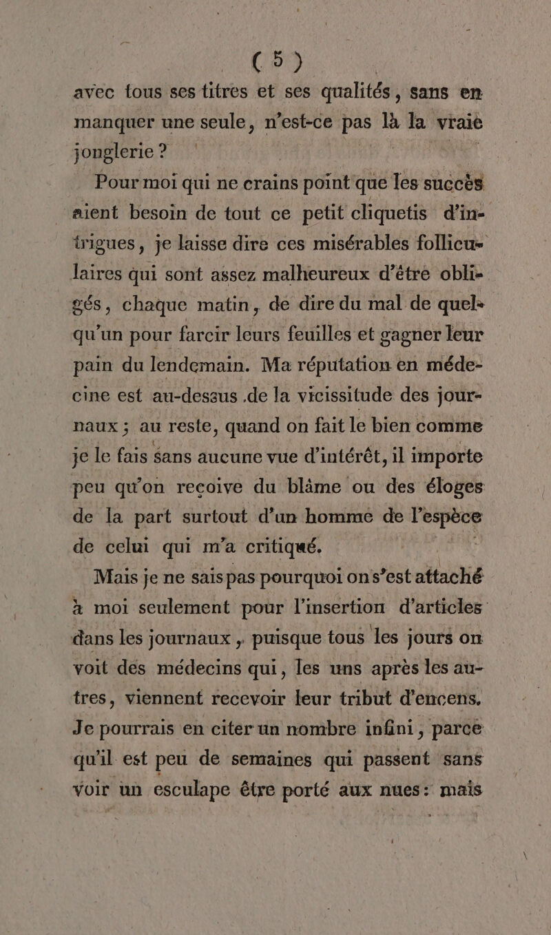 Con avec tous ses titres et ses qualités, sans en manquer une seule, n’est-ce ve Là la vraie jonglerie? | Pour moi qui ne crains point que les succès aient besoin de tout ce petit cliquetis d'in- irigues, je laisse dire ces misérablés follicu laires qui sont assez malheureux d’étre obli- gés, chaque matin, de dire du mal de quel: qu'un pour farcir leurs feuilles et gagner leur pain du lendemain. Ma réputation en méde- cine est au-dessus .de la vicissitude des jour- naux ; au reste, quand on fait le bien comme je le fais $ans aucune vue d'intérêt, il importe peu qu'on recoive du blime ou des éloges de la part surtout d’un homme de ns ve de celui qui m'a critiqué. Mais je ne sais pas pourquoi on s’est attaché x moi seulement pour l'insertion d'articles dans les journaux , puisque tous les jours on voit dés médecins qui, les uns après les au- tres, viennent recevoir leur tribut d’encens. Je pourrais en citer un nombre infini, parce qu'il est peu de semaines qui passent sans voir un esculape être porté aux nues: mais