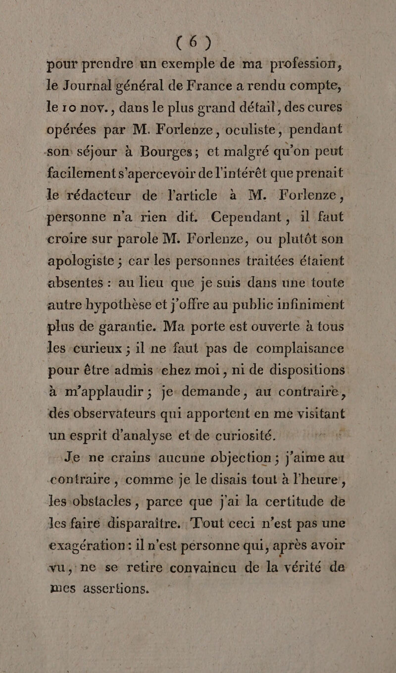 Ro pour prendre un exemple de ma professior, le Journal général de France a rendu compte, le ro nov., dans le plus grand détail, des cures opérées par M. Forlenze, oculiste, pendant SOn séjour à Bourges ; et malgré qu'on peut facilement s'apercevoir de l'intérêt que prenait le rédacteur de l’article à M. Forlenze, personne n’a rien dit Cependant, il faut croîre sur parole M. Forlenze, ou plutôt son apologisie ; car les personnes traitées étaient absentes : au lieu que je suis dans une toute autre hypothèse et j’offre au public infiniment plus de garantie. Ma porte est ouverte à tous des curieux ; il ne faut pas de complaisance pour être admis chez moi, ni de dispositions à nvapplaudir ; je demande, au contraire, des observateurs qui apportent en me visitant un esprit d'analyse et de curiosité. Je ne crains aucune objection ; j'aime au contraire , comme je le disais tout à l'heure, les obstacles, parce que j'ai la certitude de les faire disparaître. Tout ceci n’est pas une exagération: il n’est personne qui, après avoir vu; ne se retire convaincu de la vérité de mes asscrtions.