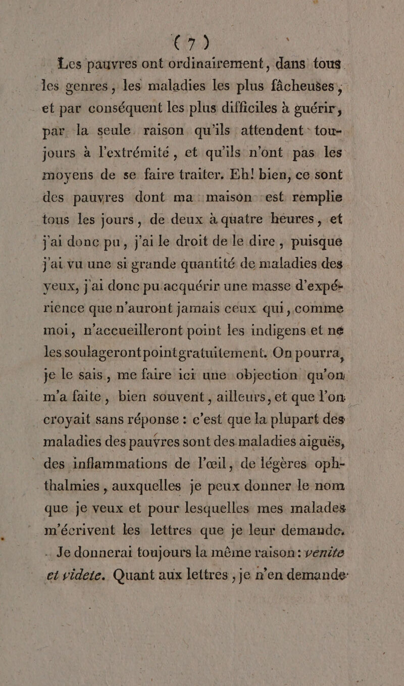 CPR Les pauvres ont ordinairement, dans tous les genres, les maladies les plus fâcheuses ; et par conséquent les plus difficiles à guérir, par la seule raison qu'ils attendent: tou- jours à l'extrémité, et qu'ils n’ont pas les moyens de se faire traiter. Eh! bien, ce sont des pauvres dont ma maison :est remplie tous les jours, de deux à quatre heures, et j'ai donc pu, j'ai le droit de le dire , puisque j ai vu une si grande quantité de maladies des yeux, j'ai donc pu acquérir une masse d’expék rience que n'auront jamais ceux qui, comme moi, n'accueilleront point les indigens et né les soulagerontpointgratuitement. On pourra, je le sais, me faire ici une objection qu’on m'a faite, bien souvent , ailleurs, et que l’on croyait sans réponse : c’est que la plupart des maladies des pauvres sont des maladies aiguës, des inflammations de l’œil, de légères oph- thalmies , auxquelles je peux donner le nom que je veux et pour lesquelles mes malades m'écrivent les lettres que je leur demande. … Je donnerai toujours la même raison: venite et videte. Quant aux lettres , je n’en demande